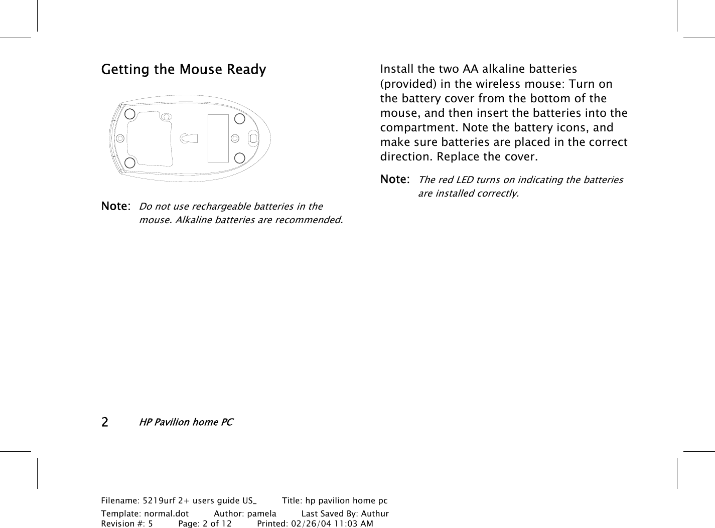 2HP Pavilion home PCFilename: 5219urf 2+ users guide US_       Title: hp pavilion home pcTemplate: normal.dot      Author: pamela      Last Saved By: AuthurRevision #: 5      Page: 2 of 12      Printed: 02/26/04 11:03 AMGetting the Mouse ReadyNote:Do not use rechargeable batteries in themouse. Alkaline batteries are recommended.Install the two AA alkaline batteries(provided) inthe wireless mouse: Turn onthebattery cover from the bottom of themouse, and then insert the batteries into thecompartment. Note the battery icons, andmake sure batteries are placed in the correctdirection. Replace the cover.Note:The red LED turns on indicating the batteriesare installed correctly.