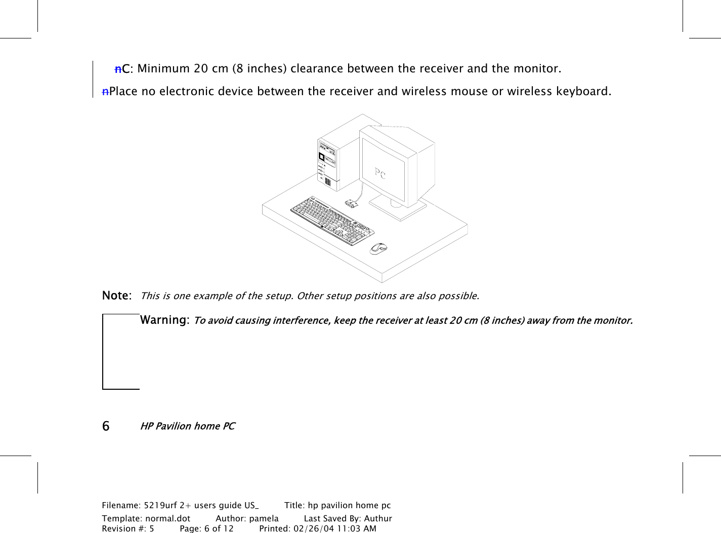 6HP Pavilion home PCFilename: 5219urf 2+ users guide US_       Title: hp pavilion home pcTemplate: normal.dot      Author: pamela      Last Saved By: AuthurRevision #: 5      Page: 6 of 12      Printed: 02/26/04 11:03 AMnC: Minimum 20 cm (8 inches) clearance between the receiver and the monitor.nPlace no electronic device between the receiver and wireless mouse or wireless keyboard.Note:This is one example of the setup. Other setup positions are also possible.Warning: To avoid causing interference, keep the receiver at least 20 cm (8 inches) away from the monitor.