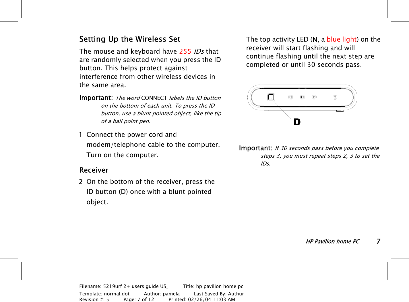 HP Pavilion home PC7Filename: 5219urf 2+ users guide US_       Title: hp pavilion home pcTemplate: normal.dot      Author: pamela      Last Saved By: AuthurRevision #: 5      Page: 7 of 12      Printed: 02/26/04 11:03 AMSetting Up the Wireless SetThe mouse and keyboard have 255 IDs thatare randomly selected when you press the IDbutton. This helps protect againstinterference from other wireless devices inthe same area.Important: The word CONNECT labels the ID buttonon the bottom of each unit. To press the IDbutton, use a blunt pointed object, like the tipof a ball point pen. 1 Connect the power cord andmodem/telephone cable to the computer.Turnon the computer.Receiver 2 On the bottom of the receiver, press theIDbutton (D) once with a blunt pointedobject.The top activity LED (N, a blue light) on thereceiver will start flashing and willcontinue flashing until the next step arecompleted or until 30 seconds pass.DImportant: If 30 seconds pass before you completesteps 3, you must repeat steps 2, 3 to set theIDs.