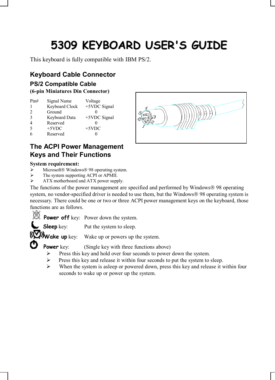 55330099  KKEEYYBBOOAARRDD  UUSSEERR&apos;&apos;SS  GGUUIIDDEEThis keyboard is fully compatible with IBM PS/2.Keyboard Cable ConnectorPS/2 Compatible Cable(6-pin Miniatures Din Connector)Pin# Signal Name Voltage1Keyboard Clock +5VDC Signal2Ground 03Keyboard Data +5VDC Signal4Reserved 05+5VDC +5VDC6Reserved 0The ACPI Power ManagementKeys and Their FunctionsSystem requirement:Ø MicrosoftÒ WindowsÒ 98 operating system.Ø The system supporting ACPI or APMII.Ø ATX motherboard and ATX power supply.The functions of the power management are specified and performed by WindowsÒ 98 operatingsystem, no vendor-specified driver is needed to use them, but the WindowsÒ 98 operating system isnecessary. There could be one or two or three ACPI power management keys on the keyboard, thosefunctions are as follows.Power off key:Power down the system.    Sleep key: Put the system to sleep.Wake up key: Wake up or powers up the system.    Power key: (Single key with three functions above)Ø Press this key and hold over four seconds to power down the system.Ø  Press this key and release it within four seconds to put the system to sleep.Ø When the system is asleep or powered down, press this key and release it within fourseconds to wake up or power up the system.