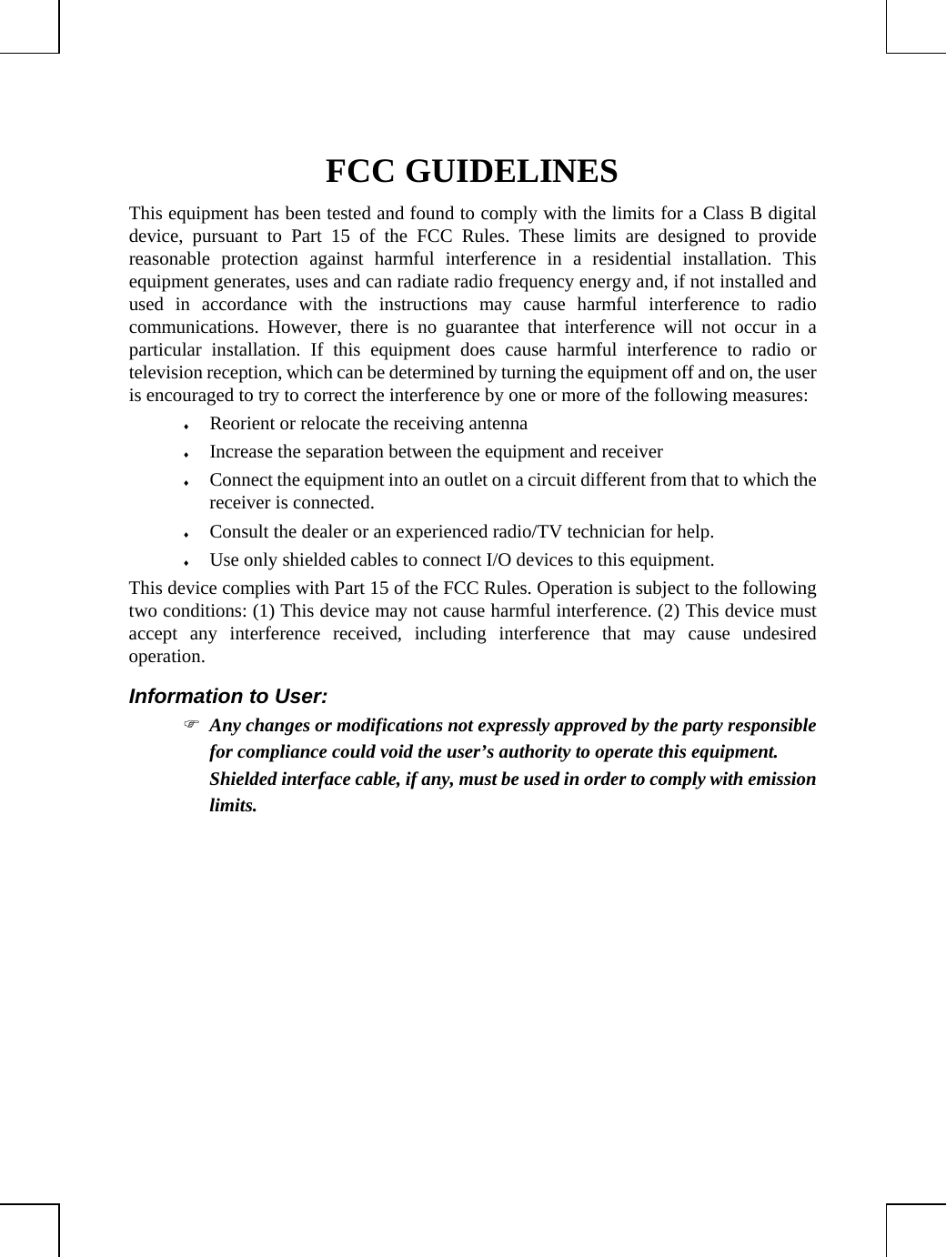         FCC GUIDELINES This equipment has been tested and found to comply with the limits for a Class B digital device, pursuant to Part 15 of the FCC Rules. These limits are designed to provide reasonable protection against harmful interference in a residential installation. This equipment generates, uses and can radiate radio frequency energy and, if not installed and used in accordance with the instructions may cause harmful interference to radio communications. However, there is no guarantee that interference will not occur in a particular installation. If this equipment does cause harmful interference to radio or television reception, which can be determined by turning the equipment off and on, the user is encouraged to try to correct the interference by one or more of the following measures: ♦ Reorient or relocate the receiving antenna ♦ Increase the separation between the equipment and receiver ♦ Connect the equipment into an outlet on a circuit different from that to which the receiver is connected. ♦ Consult the dealer or an experienced radio/TV technician for help. ♦ Use only shielded cables to connect I/O devices to this equipment. This device complies with Part 15 of the FCC Rules. Operation is subject to the following two conditions: (1) This device may not cause harmful interference. (2) This device must accept any interference received, including interference that may cause undesired operation. Information to User: ) Any changes or modifications not expressly approved by the party responsible for compliance could void the user’s authority to operate this equipment.  Shielded interface cable, if any, must be used in order to comply with emission limits.  