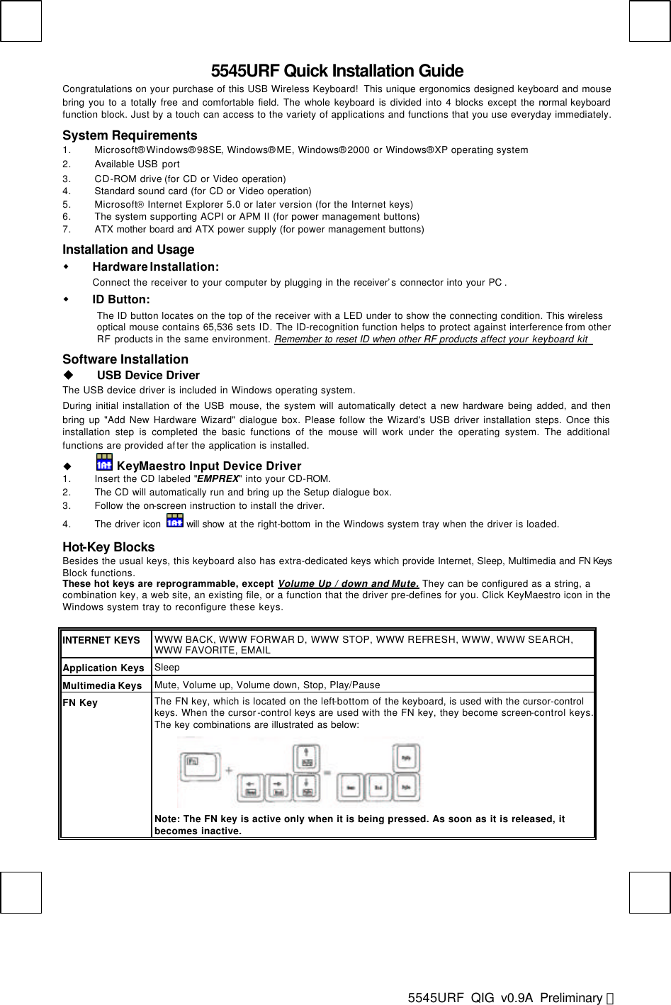  5545URF  QIG v0.9A Preliminary 英  5545URF Quick Installation Guide Congratulations on your purchase of this USB Wireless Keyboard!  This unique ergonomics designed keyboard and mouse bring you to a totally free and comfortable field. The whole keyboard is divided into 4 blocks except the normal keyboard function block. Just by a touch can access to the variety of applications and functions that you use everyday immediately. System Requirements 1. Microsoft® Windows® 98SE, Windows® ME, Windows® 2000 or Windows® XP operating system 2. Available USB port 3. CD-ROM drive (for CD or Video operation) 4. Standard sound card (for CD or Video operation) 5. Microsoft Internet Explorer 5.0 or later version (for the Internet keys) 6. The system supporting ACPI or APM II (for power management buttons) 7. ATX mother board and ATX power supply (for power management buttons) Installation and Usage  w Hardware Installation:   Connect the receiver to your computer by plugging in the receiver’s connector into your PC .    w ID Button: The ID button locates on the top of the receiver with a LED under to show the connecting condition. This wireless optical mouse contains 65,536 sets ID. The ID-recognition function helps to protect against interference from other RF products in the same environment. Remember to reset ID when other RF products affect your keyboard kit   Software Installation u USB Device Driver The USB device driver is included in Windows operating system.   During initial installation of the USB mouse, the system will automatically detect a new hardware being added, and then bring up &quot;Add New Hardware Wizard&quot; dialogue box. Please follow the Wizard&apos;s USB driver installation steps. Once this installation step is completed the basic functions of the mouse will work under the operating system. The additional functions are provided after the application is installed. u  KeyMaestro Input Device Driver  1. Insert the CD labeled &quot;EMPREX&quot; into your CD-ROM. 2. The CD will automatically run and bring up the Setup dialogue box. 3. Follow the on-screen instruction to install the driver. 4. The driver icon  will show at the right-bottom in the Windows system tray when the driver is loaded.  Hot-Key Blocks Besides the usual keys, this keyboard also has extra-dedicated keys which provide Internet, Sleep, Multimedia and FN Keys Block functions. These hot keys are reprogrammable, except Volume Up / down and Mute. They can be configured as a string, a combination key, a web site, an existing file, or a function that the driver pre-defines for you. Click KeyMaestro icon in the Windows system tray to reconfigure these keys.  INTERNET KEYS WWW BACK, WWW FORWAR D, WWW STOP, WWW REFRESH, WWW, WWW SEARCH, WWW FAVORITE, EMAIL Application Keys Sleep Multimedia Keys Mute, Volume up, Volume down, Stop, Play/Pause FN Key The FN key, which is located on the left-bottom of the keyboard, is used with the cursor-control keys. When the cursor-control keys are used with the FN key, they become screen-control keys. The key combinations are illustrated as below:        Note: The FN key is active only when it is being pressed. As soon as it is released, it becomes inactive.    