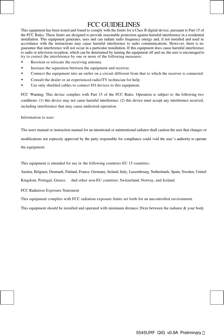  5545URF  QIG v0.9A Preliminary 英  FCC GUIDELINES This equipment has been tested and found to comply with the limits for a Class B digital device, pursuant to Part 15 of the FCC Rules. These limits are designed to provide reasonable protection against harmful interference in a residential installation. This equipment generates, uses and can radiate radio frequency energy and, if not installed and used in accordance with the instructions may cause harmful interference to radio communications. However, there is no guarantee that interference will not occur in a particular installation. If this equipment does cause harmful interference to radio or television reception, which can be determined by turning the equipment off and on, the user is encouraged to try to correct the interference by one or more of the following measures: w Reorient or relocate the receiving antenna. w Increase the separation between the equipment and receiver. w Connect the equipment into an outlet on a circuit different from that to which the receiver is connected. w Consult the dealer or an experienced radio/TV technician for help. w Use only shielded cables to connect I/O devices to this equipment. FCC Warning: This device complies with Part 15 of the FCC Rules. Operation is subject to the following two conditions: (1) this device may not cause harmful interference, (2) this device must accept any interference received, including interference that may cause undesired operation. Information to user: The users manual or instruction manual for an intentional or unintentional radiator shall caution the user that changes or modifications not expressly approved by the party responsible for compliance could void the user’s authority to operate the equipment. This equipment is intended for use in the following countries EU 15 countries: Austria, Belgium, Denmark, Finland, France, Germany, Ireland, Italy, Luxembourg, Netherlands, Spain, Sweden, United Kingdom, Portugal, Greece.  And other non-EU countries: Switzerland, Norway, and Iceland. FCC Radiation Exposure Statement  This equipment complies with FCC radiation exposure limits set forth for an uncontrolled environment. This equipment should be installed and operated with minimum distance 20cm between the radiator &amp; your body  