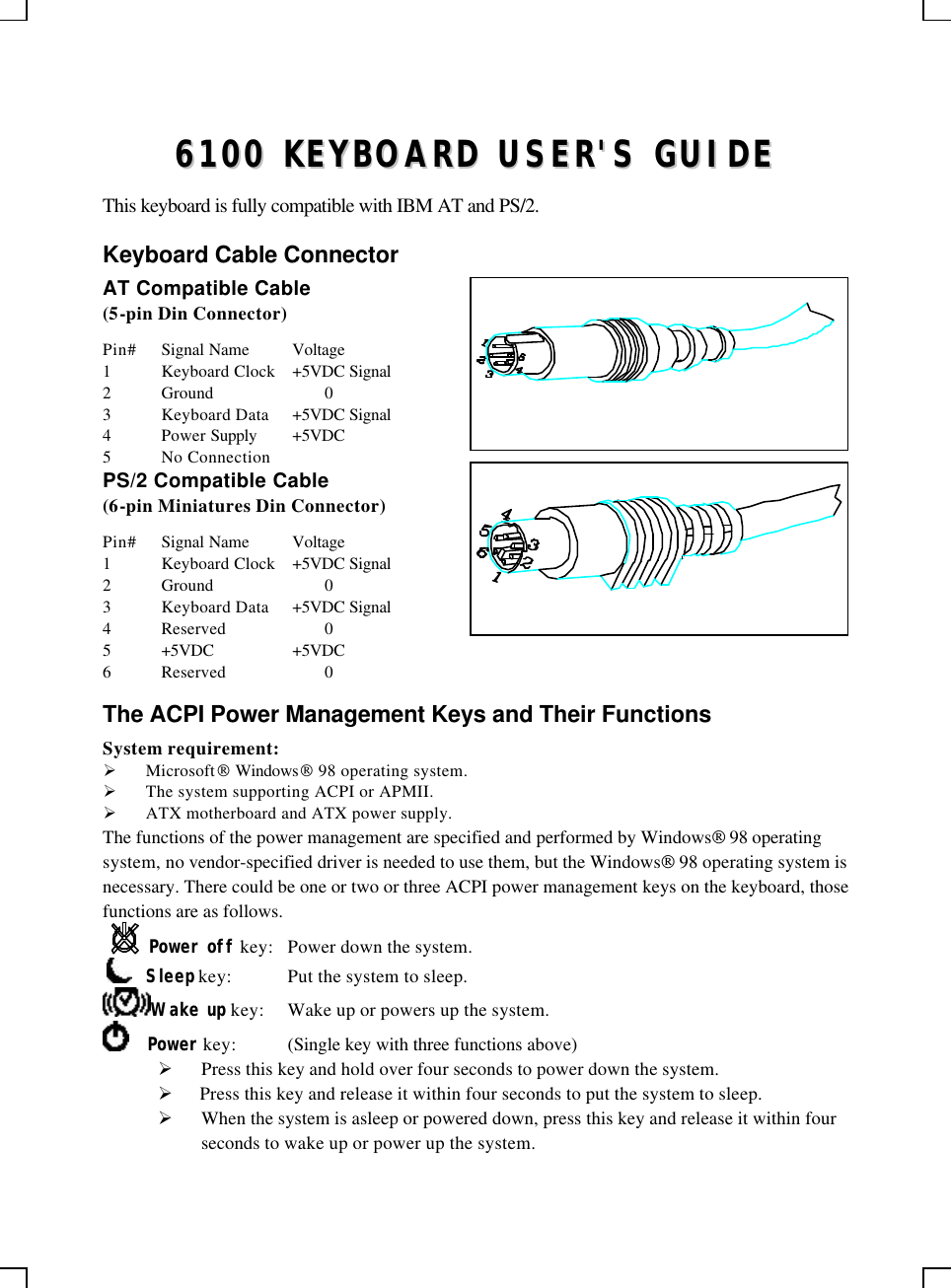    66110000  KKEEYYBBOOAARRDD  UUSSEERR&apos;&apos;SS  GGUUIIDDEE  This keyboard is fully compatible with IBM AT and PS/2. Keyboard Cable Connector AT Compatible Cable (5-pin Din Connector) Pin# Signal Name Voltage 1 Keyboard Clock +5VDC Signal 2 Ground    0 3 Keyboard Data +5VDC Signal 4 Power Supply +5VDC 5 No Connection PS/2 Compatible Cable (6-pin Miniatures Din Connector) Pin# Signal Name Voltage 1 Keyboard Clock +5VDC Signal 2 Ground    0 3 Keyboard Data +5VDC Signal 4 Reserved    0 5 +5VDC +5VDC 6 Reserved    0 The ACPI Power Management Keys and Their Functions System requirement:  Ø Microsoft Windows 98 operating system. Ø The system supporting ACPI or APMII. Ø ATX motherboard and ATX power supply. The functions of the power management are specified and performed by Windows 98 operating system, no vendor-specified driver is needed to use them, but the Windows 98 operating system is necessary. There could be one or two or three ACPI power management keys on the keyboard, those functions are as follows. Power off key: Power down the system.      Sleep key: Put the system to sleep.  Wake up key: Wake up or powers up the system.      Power key: (Single key with three functions above)      Ø Press this key and hold over four seconds to power down the system. Ø  Press this key and release it within four seconds to put the system to sleep. Ø When the system is asleep or powered down, press this key and release it within four seconds to wake up or power up the system.   