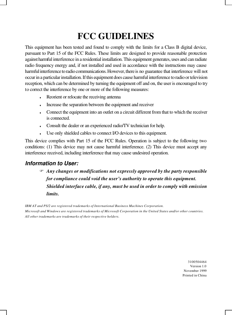    FCC GUIDELINES This equipment has been tested and found to comply with the limits for a Class B digital device, pursuant to Part 15 of the FCC Rules. These limits are designed to provide reasonable protection against harmful interference in a residential installation. This equipment generates, uses and can radiate radio frequency energy and, if not installed and used in accordance with the instructions may cause harmful interference to radio communications. However, there is no guarantee that interference will not occur in a particular installation. If this equipment does cause harmful interference to radio or television reception, which can be determined by turning the equipment off and on, the user is encouraged to try to correct the interference by one or more of the following measures: ♦ Reorient or relocate the receiving antenna ♦ Increase the separation between the equipment and receiver ♦ Connect the equipment into an outlet on a circuit different from that to which the receiver is connected. ♦ Consult the dealer or an experienced radio/TV technician for help. ♦ Use only shielded cables to connect I/O devices to this equipment. This device complies with Part 15 of the FCC Rules. Operation is subject to the following two conditions: (1) This device may not cause harmful interference. (2) This device must accept any interference received, including interference that may cause undesired operation. Information to User: F Any changes or modifications not expressly approved by the party responsible for compliance could void the user’s authority to operate this equipment.  Shielded interface cable, if any, must be used in order to comply with emission limits. IBM AT and PS/2 are registered trademarks of International Business Machines Corporation. Microsoft and Windows are registered trademarks of Microsoft Corporation in the United States and/or other countries. All other trademarks are trademarks of their respective holders.  3100504464 Version 1.0 November 1999 Printed in China 