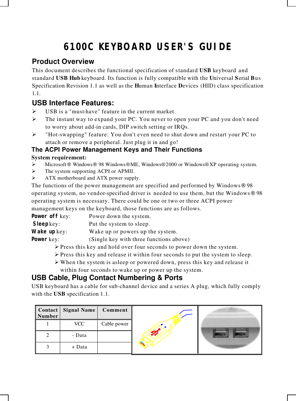    6100C KEYBOARD USER&apos;S GUIDE Product Overview This document describes the functional specification of standard USB keyboard and standard USB Hub keyboard. Its function is fully compatible with the Universal Serial Bus Specification Revision 1.1 as well as the Human Interface Devices (HID) class specification 1.1. USB Interface Features: Ø USB is a &quot;must-have&quot; feature in the current market. Ø The instant way to expand your PC. You never to open your PC and you don&apos;t need to worry about add-in cards, DIP switch setting or IRQs. Ø &quot;Hot-swapping&quot; feature: You don&apos;t even need to shut down and restart your PC to attach or remove a peripheral. Just plug it in and go! The ACPI Power Management Keys and Their Functions System requirement:  Ø Microsoft Windows 98 Windows® ME, Windows® 2000 or Windows® XP operating system. Ø The system supporting ACPI or APMII. Ø ATX motherboard and ATX power supply. The functions of the power management are specified and performed by Windows 98 operating system, no vendor-specified driver is  needed to use them, but the Windows 98 operating system is necessary. There could be one or two or three ACPI power management keys on the keyboard, those functions are as follows. Power off key: Power down the system.  Sleep key: Put the system to sleep.  Wake up key: Wake up or powers up the system.  Power key: (Single key with three functions above)      Ø Press this key and hold over four seconds to power down the system. Ø Press this key and release it within four seconds to put the system to sleep. Ø When the system is asleep or powered down, press this key and release it within four seconds to wake up or power up the system. USB Cable, Plug Contact Numbering &amp; Ports USB keyboard has a cable for sub-channel device and a series A plug, which fully comply with the USB specification 1.1.  Contact Number Signal Name  Comment 1 VCC Cable power 2 - Data   3 + Data     