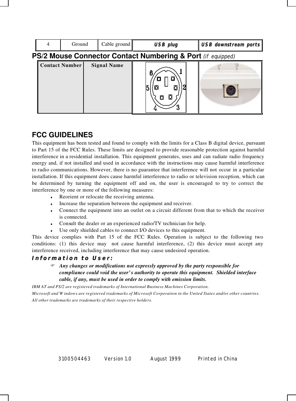  3100504463 Version 1.0 August 1999  Printed in China  4 Ground Cable ground UUSSBB  pplluugg  UUSSBB  ddoowwnnssttrreeaamm  ppoorrttss  PS/2 Mouse Connector Contact Numbering &amp; Port (if equipped) Contact Number Signal Name    FCC GUIDELINES This equipment has been tested and found to comply with the limits for a Class B digital device, pursuant to Part 15 of the FCC Rules. These limits are designed to provide reasonable protection against harmful interference in a residential installation. This equipment generates, uses and can radiate radio frequency energy and, if not installed and used in accordance with the instructions may cause harmful interference to radio communications. However, there is no guarantee that interference will not occur in a particular installation. If this equipment does cause harmful interference to radio or television reception, which can be determined by turning the equipment off and on, the user is encouraged to try to correct the interference by one or more of the following measures: ♦ Reorient or relocate the receiving antenna. ♦ Increase the separation between the equipment and receiver. ♦ Connect the equipment into an outlet on a circuit different from that to which the receiver is connected. ♦ Consult the dealer or an experienced radio/TV technician for help. ♦ Use only shielded cables to connect I/O devices to this equipment. This device complies with Part 15 of the FCC Rules. Operation is subject to the following two conditions: (1) this device may  not cause harmful interference, (2) this device must accept any interference received, including interference that may cause undesired operation. Information to User: F Any changes or modifications not expressly approved by the party responsible for compliance could void the user’s authority to operate this equipment.  Shielded interface cable, if any, must be used in order to comply with emission limits. IBM AT and PS/2 are registered trademarks of International Business Machines Corporation. Microsoft and W indows are registered trademarks of Microsoft Corporation in the United States and/or other countries. All other trademarks are trademarks of their respective holders. 