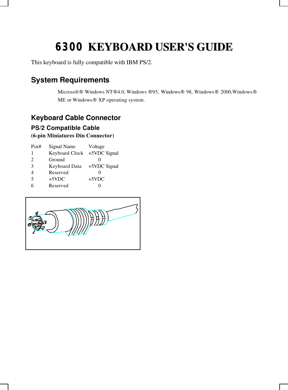    66330000  KKEEYYBBOOAARRDD  UUSSEERR&apos;&apos;SS  GGUUIIDDEE  This keyboard is fully compatible with IBM PS/2. System Requirements  Microsoft Windows NT4.0, Windows 95, Windows 98, Windows 2000,Windows ME or Windows XP operating system. Keyboard Cable Connector PS/2 Compatible Cable (6-pin Miniatures Din Connector) Pin# Signal Name Voltage 1 Keyboard Clock +5VDC Signal 2 Ground    0 3 Keyboard Data +5VDC Signal 4 Reserved    0 5 +5VDC +5VDC 6 Reserved    0  