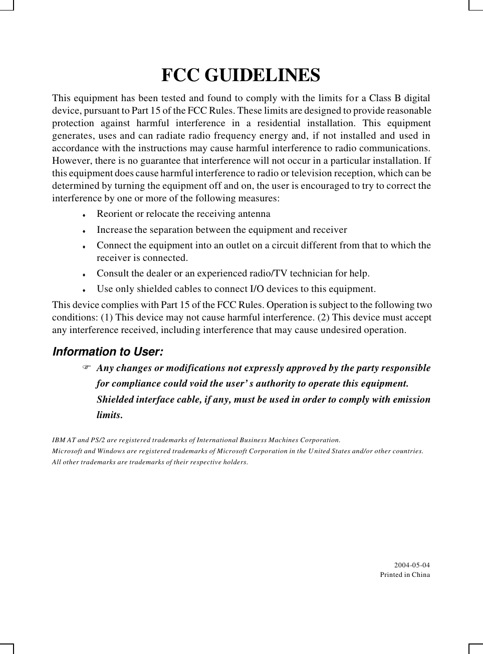    FCC GUIDELINES This equipment has been tested and found to comply with the limits for a Class B digital device, pursuant to Part 15 of the FCC Rules. These limits are designed to provide reasonable protection against harmful interference in a residential installation. This equipment generates, uses and can radiate radio frequency energy and, if not installed and used in accordance with the instructions may cause harmful interference to radio communications. However, there is no guarantee that interference will not occur in a particular installation. If this equipment does cause harmful interference to radio or television reception, which can be determined by turning the equipment off and on, the user is encouraged to try to correct the interference by one or more of the following measures: ♦ Reorient or relocate the receiving antenna ♦ Increase the separation between the equipment and receiver ♦ Connect the equipment into an outlet on a circuit different from that to which the receiver is connected. ♦ Consult the dealer or an experienced radio/TV technician for help. ♦ Use only shielded cables to connect I/O devices to this equipment. This device complies with Part 15 of the FCC Rules. Operation is subject to the following two conditions: (1) This device may not cause harmful interference. (2) This device must accept any interference received, including interference that may cause undesired operation. Information to User: F Any changes or modifications not expressly approved by the party responsible for compliance could void the user’s authority to operate this equipment.  Shielded interface cable, if any, must be used in order to comply with emission limits. IBM AT and PS/2 are registered trademarks of International Business Machines Corporation. Microsoft and Windows are registered trademarks of Microsoft Corporation in the United States and/or other countries. All other trademarks are trademarks of their respective holders.   2004-05-04 Printed in China 
