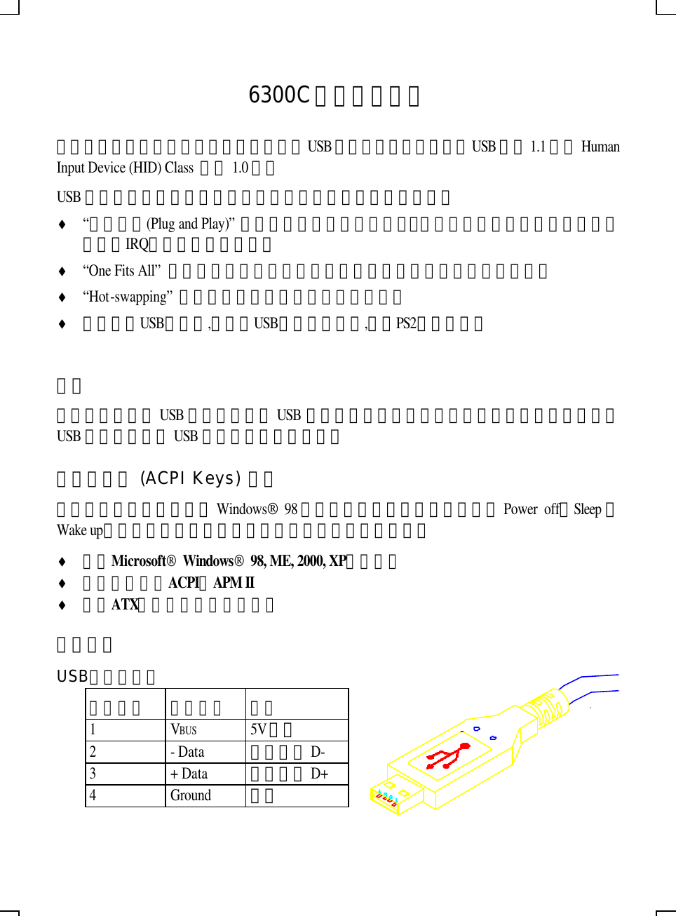     6300C鍵盤使用指南 首先感謝您選用本產品。本產品是標準的USB鍵盤，其功能完全符合USB規格1.1版及Human Input Device (HID) Class 規格1.0版。 USB是一種電腦與週邊設備連接的新方法，它提供了許多好處： ♦ “隨插即用(Plug and Play)” －使得你在增加硬體設備時，完全不需要再煩惱硬體要如何設定，如IRQ、位址或跳線等等。 ♦ “One Fits All” －所有的連接頭都相同，而且相容，不必擔心硬體設備接錯。 ♦ “Hot-swapping” －可隨時插拔，電腦不必重新開機。 ♦ 提供一個USB轉接頭,它可將USB鍵盤經轉接頭,轉成PS2介面使用。  安裝 就如同之前提過USB的好處，所有USB裝置的連接頭都一樣。您只要將鍵盤的插頭插在您USB的系統上任一USB的插座上，即可使用。 電源管理鍵 (ACPI Keys) 說明 如果您的鍵盤上，有專為Windows 98作業系統設計的電源管理鍵，如Power off、Sleep或Wake up，則請特別注意，您的電腦配備必須符合以下條件： ♦ 使用Microsoft Windows 98, ME, 2000, XP作業系統 ♦ 電腦必須支援ACPI或APM II ♦ 使用ATX的主機板與電源供應器 技術資料 USB纜線及插頭 插頭標示 訊號名稱   說明 1 VBUS 5V電源 2 - Data 差動信號D- 3 + Data 差動信號D+ 4 Ground 地線 