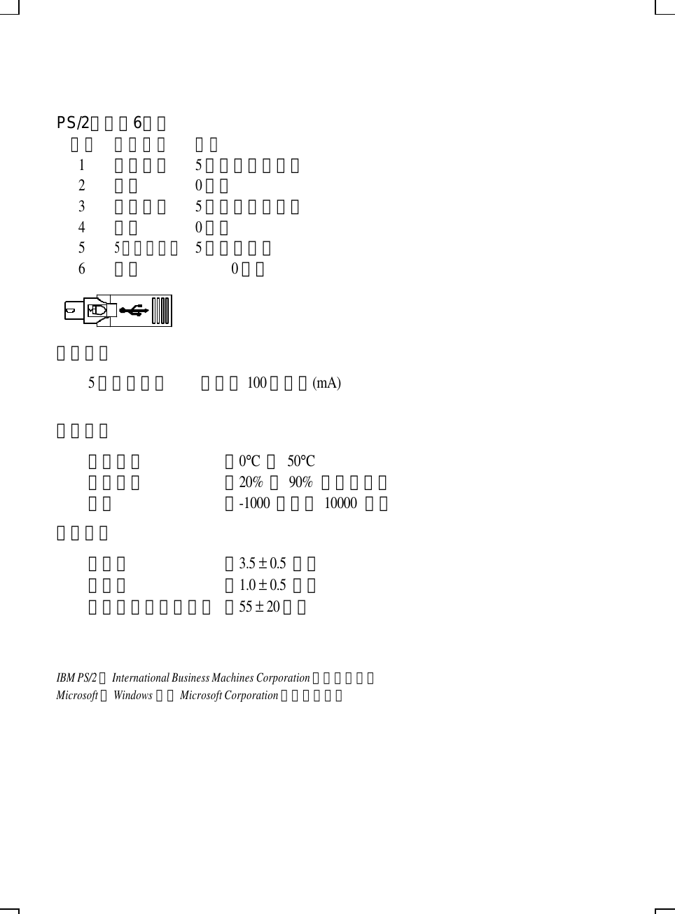      PS/2接頭（6針） 針號 訊號名稱 電壓 1 鍵盤時序 5伏特直流電訊號 2 接地 0伏特 3 鍵盤資料 5伏特直流電訊號 4 保留 0伏特 5 5伏特直流電 5伏特直流電 6 保留    0伏特  電源需求 5伏特直流電 電流為100毫安培(mA)      環境資料 操作溫度 ﹕0°C 到 50°C 相對濕度 ﹕20% 到 90% （不結露） 高度 ﹕-1000 英呎到 10000 英呎 機械資料 總行程 ﹕3.5 ± 0.5 公釐 前行程 ﹕1.0 ± 0.5 公釐 按鍵力量（一般鍵） ﹕55 ± 20公克  IBM PS/2為International Business Machines Corporation的註冊商標。 Microsoft與Windows均為Microsoft Corporation的註冊商標。  