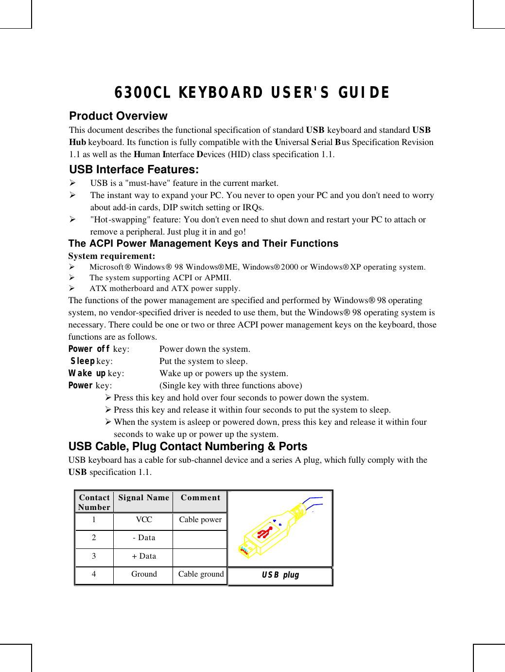       6300CL KEYBOARD USER&apos;S GUIDE Product Overview This document describes the functional specification of standard USB keyboard and standard USB Hub keyboard. Its function is fully compatible with the Universal Serial Bus Specification Revision 1.1 as well as the Human Interface Devices (HID) class specification 1.1. USB Interface Features: Ø USB is a &quot;must-have&quot; feature in the current market. Ø The instant way to expand your PC. You never to open your PC and you don&apos;t need to worry about add-in cards, DIP switch setting or IRQs. Ø &quot;Hot-swapping&quot; feature: You don&apos;t even need to shut down and restart your PC to attach or remove a peripheral. Just plug it in and go! The ACPI Power Management Keys and Their Functions System requirement:  Ø Microsoft Windows 98 Windows® ME, Windows® 2000 or Windows® XP operating system. Ø The system supporting ACPI or APMII. Ø ATX motherboard and ATX power supply. The functions of the power management are specified and performed by Windows 98 operating system, no vendor-specified driver is needed to use them, but the Windows 98 operating system is necessary. There could be one or two or three ACPI power management keys on the keyboard, those functions are as follows. Power off key: Power down the system.  Sleep key: Put the system to sleep.  Wake up key: Wake up or powers up the system.  Power key: (Single key with three functions above)      Ø Press this key and hold over four seconds to power down the system. Ø Press this key and release it within four seconds to put the system to sleep. Ø When the system is asleep or powered down, press this key and release it within four seconds to wake up or power up the system. USB Cable, Plug Contact Numbering &amp; Ports USB keyboard has a cable for sub-channel device and a series A plug, which fully comply with the USB specification 1.1.  Contact Number Signal Name  Comment 1 VCC Cable power 2 - Data   3 + Data     4 Ground Cable ground UUSSBB  pplluugg  