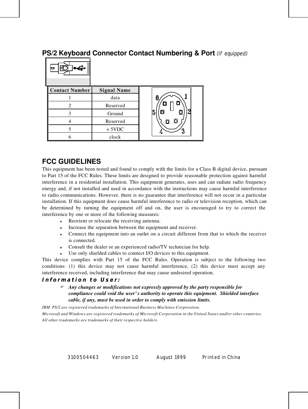  3100504463 Version 1.0 August 1999  Printed in China       PS/2 Keyboard Connector Contact Numbering &amp; Port (if equipped)  Contact Number Signal Name  1 data 2 Reserved 3 Ground 4 Reserved 5 + 5VDC 6 clock   FCC GUIDELINES This equipment has been tested and found to comply with the limits for a Class B digital device, pursuant to Part 15 of the FCC Rules. These limits are designed to provide reasonable protection against harmful interference in a residential installation. This equipment generates, uses and can radiate radio frequency energy and, if not installed and used in accordance with the instructions may cause harmful interference to radio communications. However, there is no guarantee that interference will not occur in a particular installation. If this equipment does cause harmful interference to radio or television reception, which can be determined by turning the equipment off and on, the user is encouraged to try to correct the interference by one or more of the following measures: ♦ Reorient or relocate the receiving antenna. ♦ Increase the separation between the equipment and receiver. ♦ Connect the equipment into an outlet on a circuit different from that to which the receiver is connected. ♦ Consult the dealer or an experienced radio/TV technician for help. ♦ Use only shielded cables to connect I/O devices to this equipment. This device complies with Part 15 of the FCC Rules. Operation is subject to the following two conditions: (1) this device may not cause harmful interference, (2) this device must accept any interference received, including interference that may cause undesired operation. Information to User: F Any changes or modifications not expressly approved by the party responsible for compliance could void the user’s authority to operate this equipment.  Shielded interface cable, if any, must be used in order to comply with emission limits. IBM  PS/2 are registered trademarks of International Business Machines Corporation. Microsoft and Windows are registered trademarks of Microsoft Corporation in the United States and/or other countries. All other trademarks are trademarks of their respective holders. 