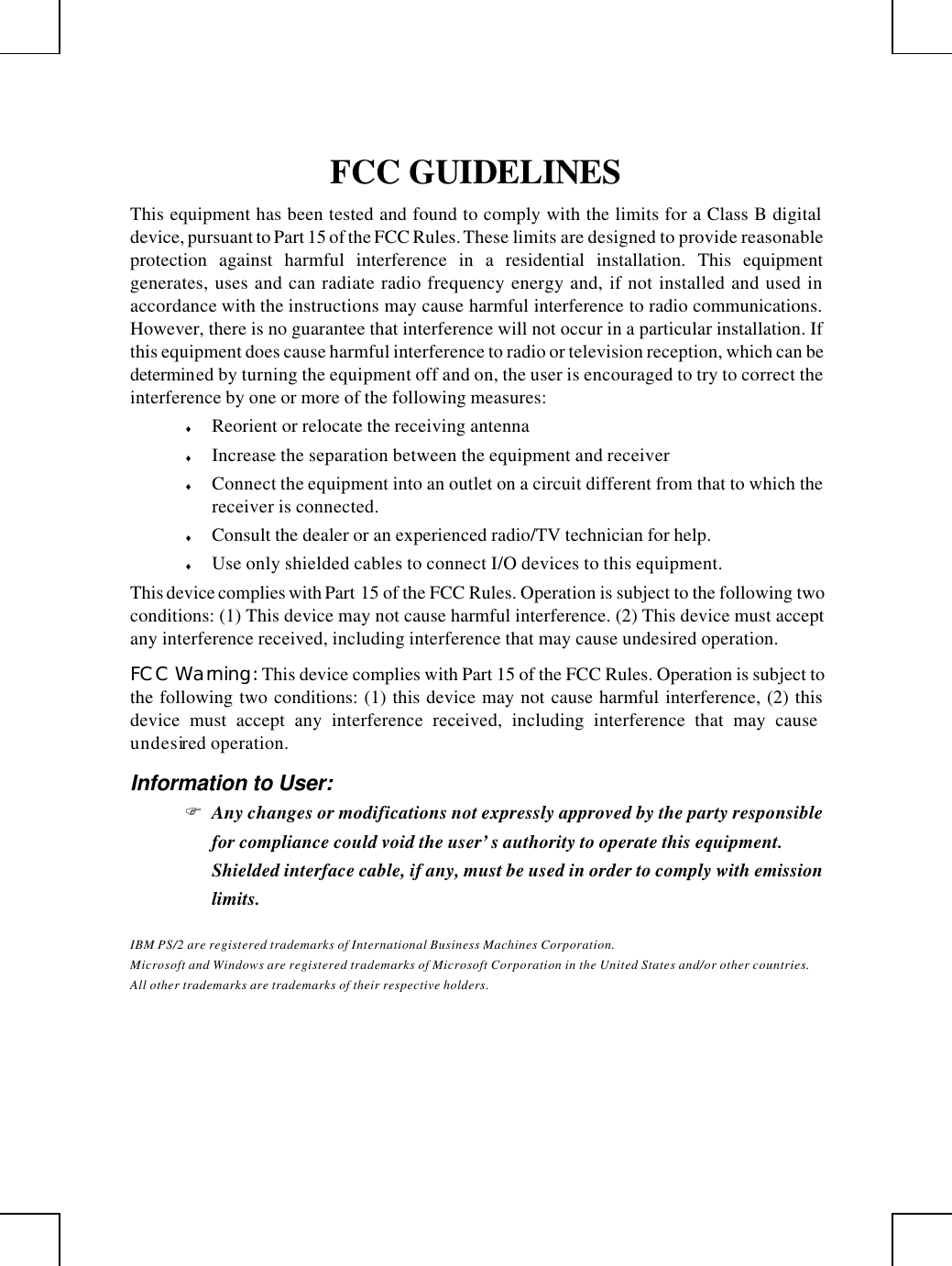         FCC GUIDELINES This equipment has been tested and found to comply with the limits for a Class B digital device, pursuant to Part 15 of the FCC Rules. These limits are designed to provide reasonable protection against harmful interference in a residential installation. This equipment generates, uses and can radiate radio frequency energy and, if not installed and used in accordance with the instructions may cause harmful interference to radio communications. However, there is no guarantee that interference will not occur in a particular installation. If this equipment does cause harmful interference to radio or television reception, which can be determined by turning the equipment off and on, the user is encouraged to try to correct the interference by one or more of the following measures: ♦ Reorient or relocate the receiving antenna ♦ Increase the separation between the equipment and receiver ♦ Connect the equipment into an outlet on a circuit different from that to which the receiver is connected. ♦ Consult the dealer or an experienced radio/TV technician for help. ♦ Use only shielded cables to connect I/O devices to this equipment. This device complies with Part 15 of the FCC Rules. Operation is subject to the following two conditions: (1) This device may not cause harmful interference. (2) This device must accept any interference received, including interference that may cause undesired operation. FCC Warning: This device complies with Part 15 of the FCC Rules. Operation is subject to the following two conditions: (1) this device may not cause harmful interference, (2) this device must accept any interference received, including interference that may cause undesired operation. Information to User: F Any changes or modifications not expressly approved by the party responsible for compliance could void the user’s authority to operate this equipment.  Shielded interface cable, if any, must be used in order to comply with emission limits. IBM PS/2 are registered trademarks of International Business Machines Corporation. Microsoft and Windows are registered trademarks of Microsoft Corporation in the United States and/or other countries. All other trademarks are trademarks of their respective holders.  