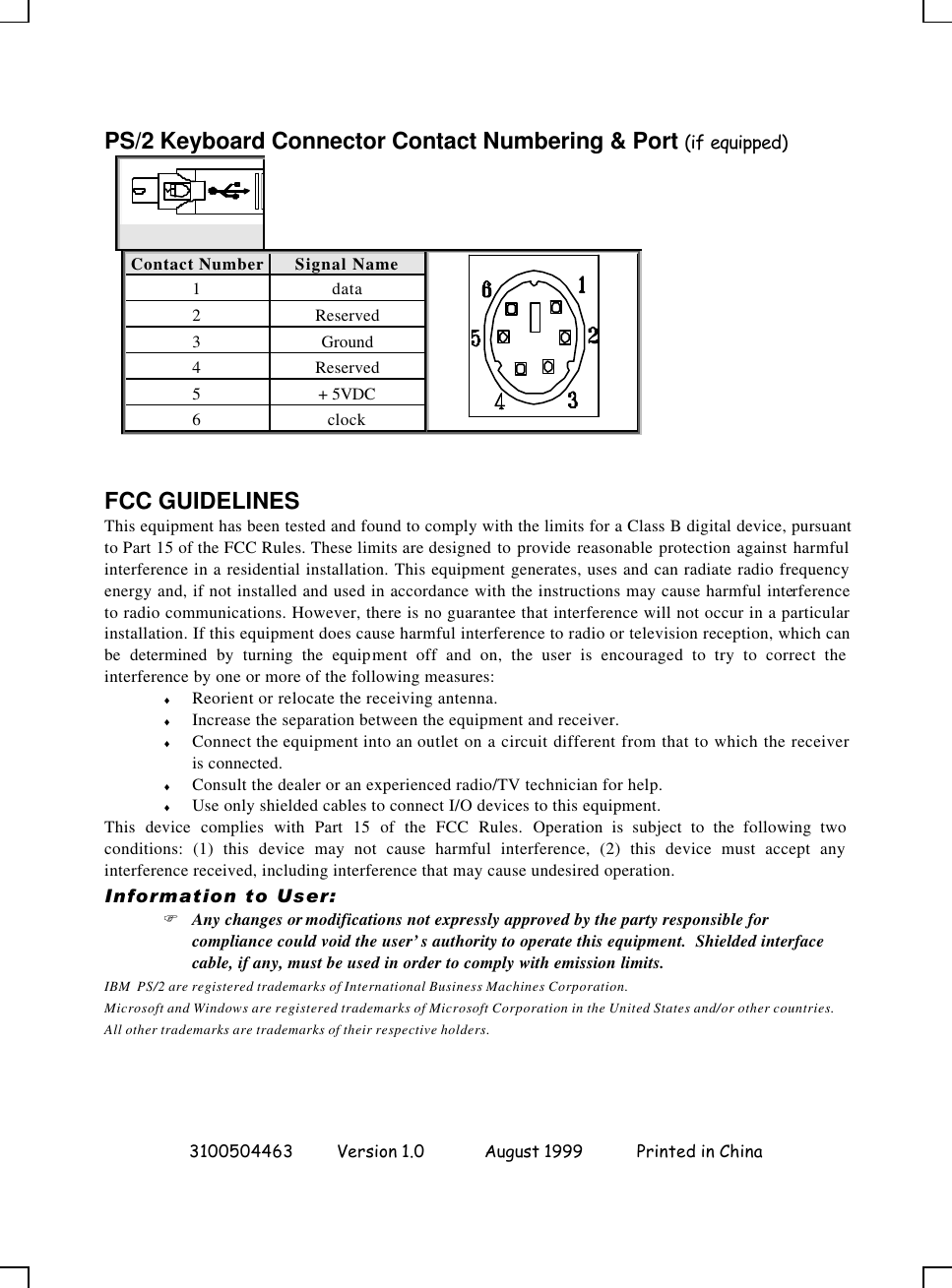  3100504463 Version 1.0 August 1999  Printed in China  PS/2 Keyboard Connector Contact Numbering &amp; Port (if equipped)  Contact Number Signal Name  1 data 2 Reserved 3 Ground 4 Reserved 5 + 5VDC 6 clock   FCC GUIDELINES This equipment has been tested and found to comply with the limits for a Class B digital device, pursuant to Part 15 of the FCC Rules. These limits are designed to provide reasonable protection against harmful interference in a residential installation. This equipment generates, uses and can radiate radio frequency energy and, if not installed and used in accordance with the instructions may cause harmful interference to radio communications. However, there is no guarantee that interference will not occur in a particular installation. If this equipment does cause harmful interference to radio or television reception, which can be determined by turning the equipment off and on, the user is encouraged to try to correct the interference by one or more of the following measures: ♦ Reorient or relocate the receiving antenna. ♦ Increase the separation between the equipment and receiver. ♦ Connect the equipment into an outlet on a circuit different from that to which the receiver is connected. ♦ Consult the dealer or an experienced radio/TV technician for help. ♦ Use only shielded cables to connect I/O devices to this equipment. This device complies with Part 15 of the FCC Rules. Operation is subject to the following two conditions: (1) this device may not cause harmful interference, (2) this device must accept any interference received, including interference that may cause undesired operation. Information to User: F Any changes or modifications not expressly approved by the party responsible for compliance could void the user’s authority to operate this equipment.  Shielded interface cable, if any, must be used in order to comply with emission limits. IBM  PS/2 are registered trademarks of International Business Machines Corporation. Microsoft and Windows are registered trademarks of Microsoft Corporation in the United States and/or other countries. All other trademarks are trademarks of their respective holders. 