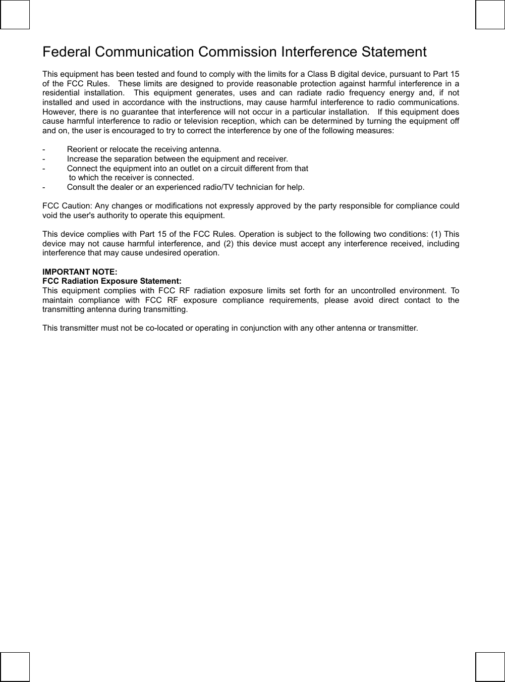   Federal Communication Commission Interference Statement  This equipment has been tested and found to comply with the limits for a Class B digital device, pursuant to Part 15 of the FCC Rules.   These limits are designed to provide reasonable protection against harmful interference in a residential installation.  This equipment generates, uses and can radiate radio frequency energy and, if not installed and used in accordance with the instructions, may cause harmful interference to radio communications.   However, there is no guarantee that interference will not occur in a particular installation.    If this equipment does cause harmful interference to radio or television reception, which can be determined by turning the equipment off and on, the user is encouraged to try to correct the interference by one of the following measures:  -  Reorient or relocate the receiving antenna. -  Increase the separation between the equipment and receiver. -  Connect the equipment into an outlet on a circuit different from that to which the receiver is connected. -  Consult the dealer or an experienced radio/TV technician for help.  FCC Caution: Any changes or modifications not expressly approved by the party responsible for compliance could void the user&apos;s authority to operate this equipment.  This device complies with Part 15 of the FCC Rules. Operation is subject to the following two conditions: (1) This device may not cause harmful interference, and (2) this device must accept any interference received, including interference that may cause undesired operation.  IMPORTANT NOTE: FCC Radiation Exposure Statement: This equipment complies with FCC RF radiation exposure limits set forth for an uncontrolled environment. To maintain compliance with FCC RF exposure compliance requirements, please avoid direct contact to the transmitting antenna during transmitting.  This transmitter must not be co-located or operating in conjunction with any other antenna or transmitter.  
