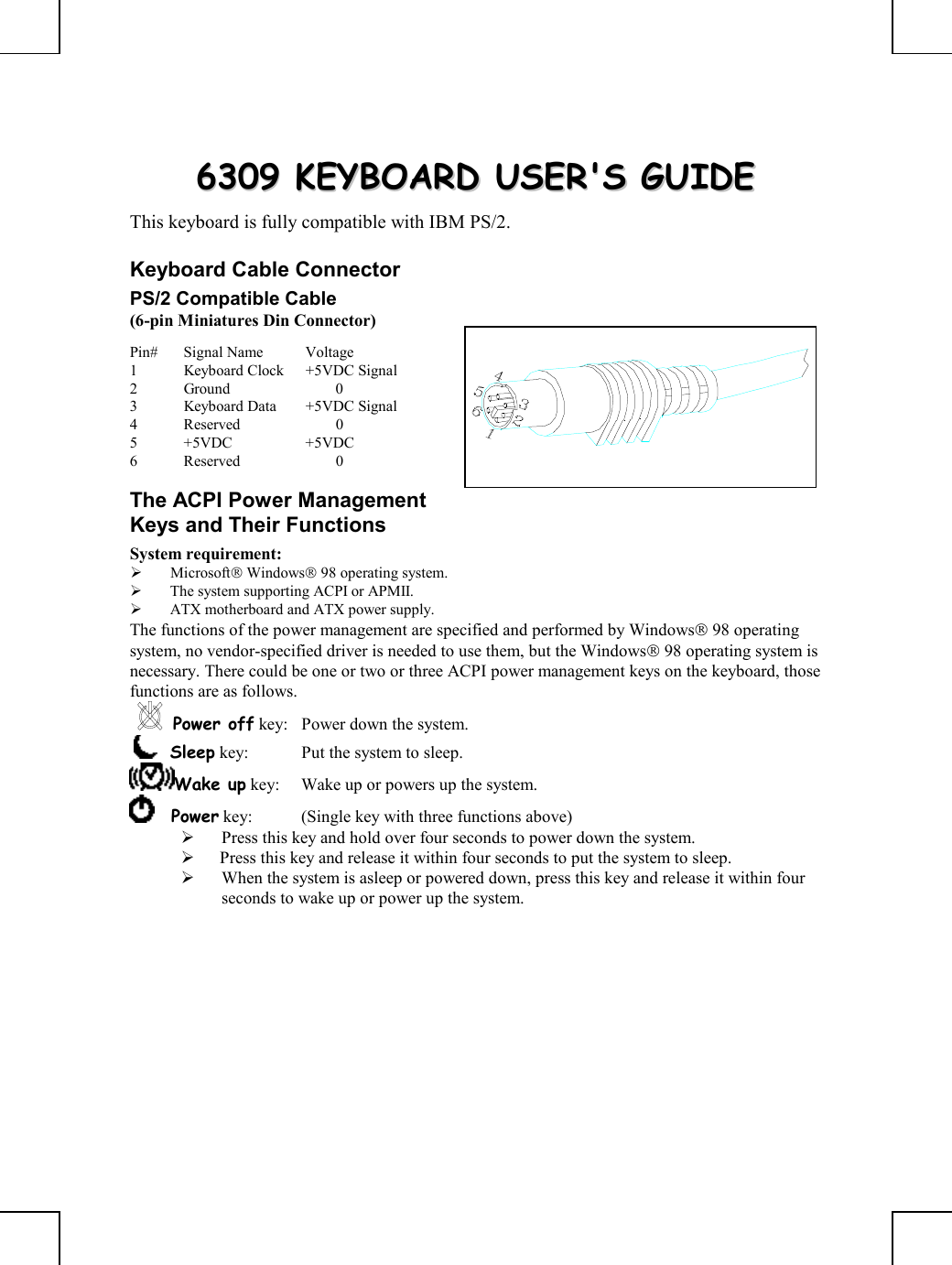         66330099  KKEEYYBBOOAARRDD  UUSSEERR&apos;&apos;SS  GGUUIIDDEE  This keyboard is fully compatible with IBM PS/2. Keyboard Cable Connector PS/2 Compatible Cable (6-pin Miniatures Din Connector) Pin# Signal Name  Voltage 1  Keyboard Clock  +5VDC Signal 2 Ground   0 3  Keyboard Data  +5VDC Signal 4 Reserved   0 5 +5VDC  +5VDC 6 Reserved   0 The ACPI Power Management Keys and Their Functions System requirement:    Microsoft Windows 98 operating system.   The system supporting ACPI or APMII.   ATX motherboard and ATX power supply. The functions of the power management are specified and performed by Windows 98 operating system, no vendor-specified driver is needed to use them, but the Windows 98 operating system is necessary. There could be one or two or three ACPI power management keys on the keyboard, those functions are as follows. Power off key:  Power down the system.     Sleep key:  Put the system to sleep.  Wake up key:  Wake up or powers up the system.      Power key:  (Single key with three functions above)        Press this key and hold over four seconds to power down the system.    Press this key and release it within four seconds to put the system to sleep.   When the system is asleep or powered down, press this key and release it within four seconds to wake up or power up the system.  