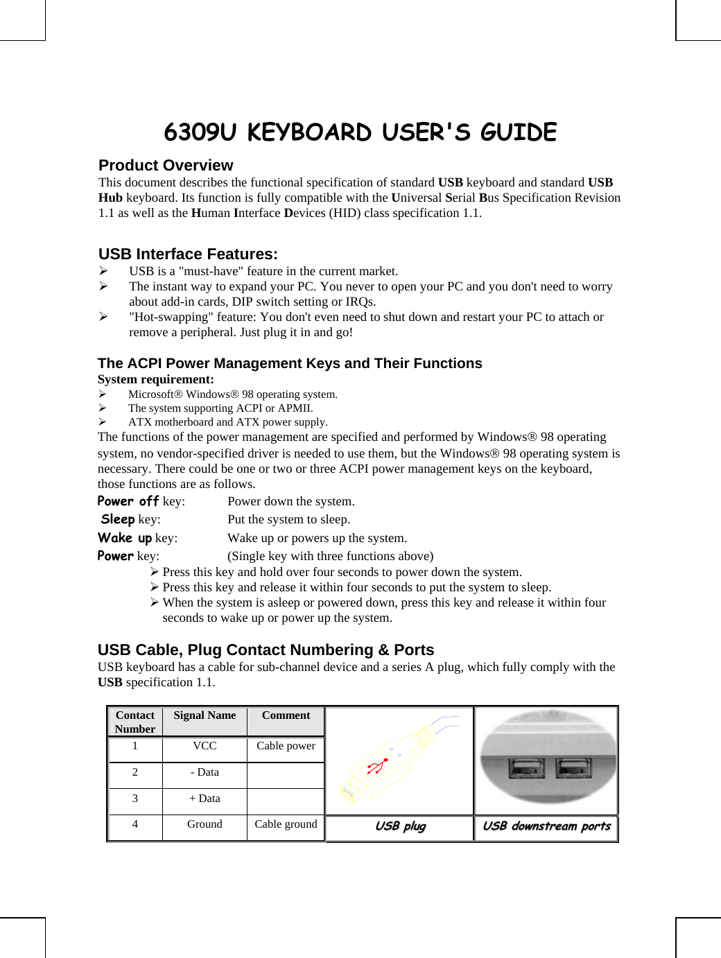       6309U KEYBOARD USER&apos;S GUIDE Product Overview This document describes the functional specification of standard USB keyboard and standard USB Hub keyboard. Its function is fully compatible with the Universal Serial Bus Specification Revision 1.1 as well as the Human Interface Devices (HID) class specification 1.1.  USB Interface Features: ¾ USB is a &quot;must-have&quot; feature in the current market. ¾ The instant way to expand your PC. You never to open your PC and you don&apos;t need to worry about add-in cards, DIP switch setting or IRQs. ¾ &quot;Hot-swapping&quot; feature: You don&apos;t even need to shut down and restart your PC to attach or remove a peripheral. Just plug it in and go!  The ACPI Power Management Keys and Their Functions System requirement:  ¾ Microsoft® Windows® 98 operating system. ¾ The system supporting ACPI or APMII. ¾ ATX motherboard and ATX power supply. The functions of the power management are specified and performed by Windows® 98 operating system, no vendor-specified driver is needed to use them, but the Windows® 98 operating system is necessary. There could be one or two or three ACPI power management keys on the keyboard, those functions are as follows. Power off key:  Power down the system.  Sleep key:  Put the system to sleep.  Wake up key:  Wake up or powers up the system.  Power key:  (Single key with three functions above)      ¾ Press this key and hold over four seconds to power down the system. ¾ Press this key and release it within four seconds to put the system to sleep. ¾ When the system is asleep or powered down, press this key and release it within four seconds to wake up or power up the system.  USB Cable, Plug Contact Numbering &amp; Ports USB keyboard has a cable for sub-channel device and a series A plug, which fully comply with the USB specification 1.1.  Contact Number  Signal Name   Comment 1 VCC Cable power2 - Data   3 + Data    4 Ground Cable groundUUSSBB  pplluugg  UUSSBB  ddoowwnnssttrreeaamm  ppoorrttss  