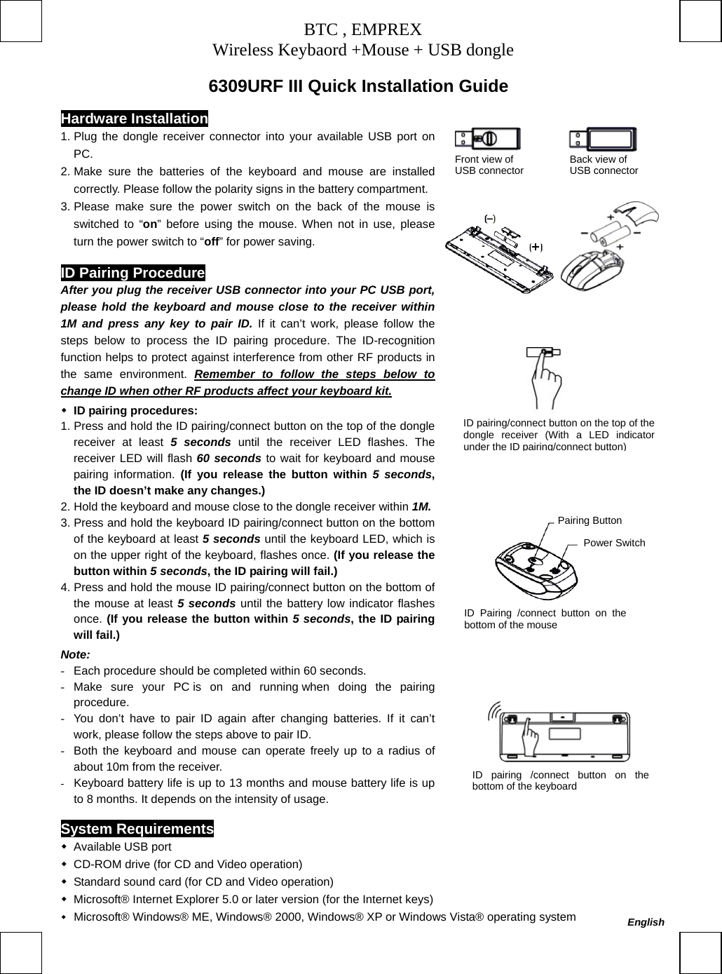 BTC , EMPREX Wireless Keybaord +Mouse + USB dongle      6309URF III Quick Installation Guide  Hardware Installation             Front view of           Back view of   USB connector         USB connector       1. Plug the dongle receiver connector into your available USB port on PC. 2. Make sure the batteries of the keyboard and mouse are installed correctly. Please follow the polarity signs in the battery compartment.3. Please make sure the power switch on the back of the mouse is switched to “on” before using the mouse. When not in use, please turn the power switch to “off” for power saving. ID Pairing Procedure After you plug the receiver USB connector into your PC USB port, please hold the keyboard and mouse close to the receiver within 1M and press any key to pair ID. If it can’t work, please follow the steps below to process the ID pairing procedure. The ID-recognition function helps to protect against interference from other RF products in the same environment. Remember to follow the steps below to change ID when other RF products affect your keyboard kit. ID pairing procedures: 1. Press and hold the ID pairing/connect button on the top of the dongle receiver at least 5 seconds until the receiver LED flashes. The receiver LED will flash 60 seconds to wait for keyboard and mouse pairing information. (If you release the button within 5 seconds, the ID doesn’t make any changes.) 2. Hold the keyboard and mouse close to the dongle receiver within 1M.3. Press and hold the keyboard ID pairing/connect button on the bottom of the keyboard at least 5 seconds until the keyboard LED, which is on the upper right of the keyboard, flashes once. (If you release the button within 5 seconds, the ID pairing will fail.) 4. Press and hold the mouse ID pairing/connect button on the bottom of the mouse at least 5 seconds until the battery low indicator flashes once. (If you release the button within 5 seconds, the ID pairing will fail.) Note: -  Each procedure should be completed within 60 seconds. -  Make sure your PC is on and running when doing the pairing procedure. -  You don’t have to pair ID again after changing batteries. If it can’t work, please follow the steps above to pair ID. -  Both the keyboard and mouse can operate freely up to a radius of about 10m from the receiver. -  Keyboard battery life is up to 13 months and mouse battery life is up to 8 months. It depends on the intensity of usage.                                          ID pairing/connect button on the top of thedongle receiver (With a LED indicatorunder the IDpairing/connect button) Pairing Button Power Switch ID Pairing /connect button on thebottom of the mouse ID pairing /connect button on thebottom of the keyboard System Requirements  Available USB port    CD-ROM drive (for CD and Video operation)    Standard sound card (for CD and Video operation)    Microsoft® Internet Explorer 5.0 or later version (for the Internet keys)    Microsoft® Windows® ME, Windows® 2000, Windows® XP or Windows Vista® operating system  English