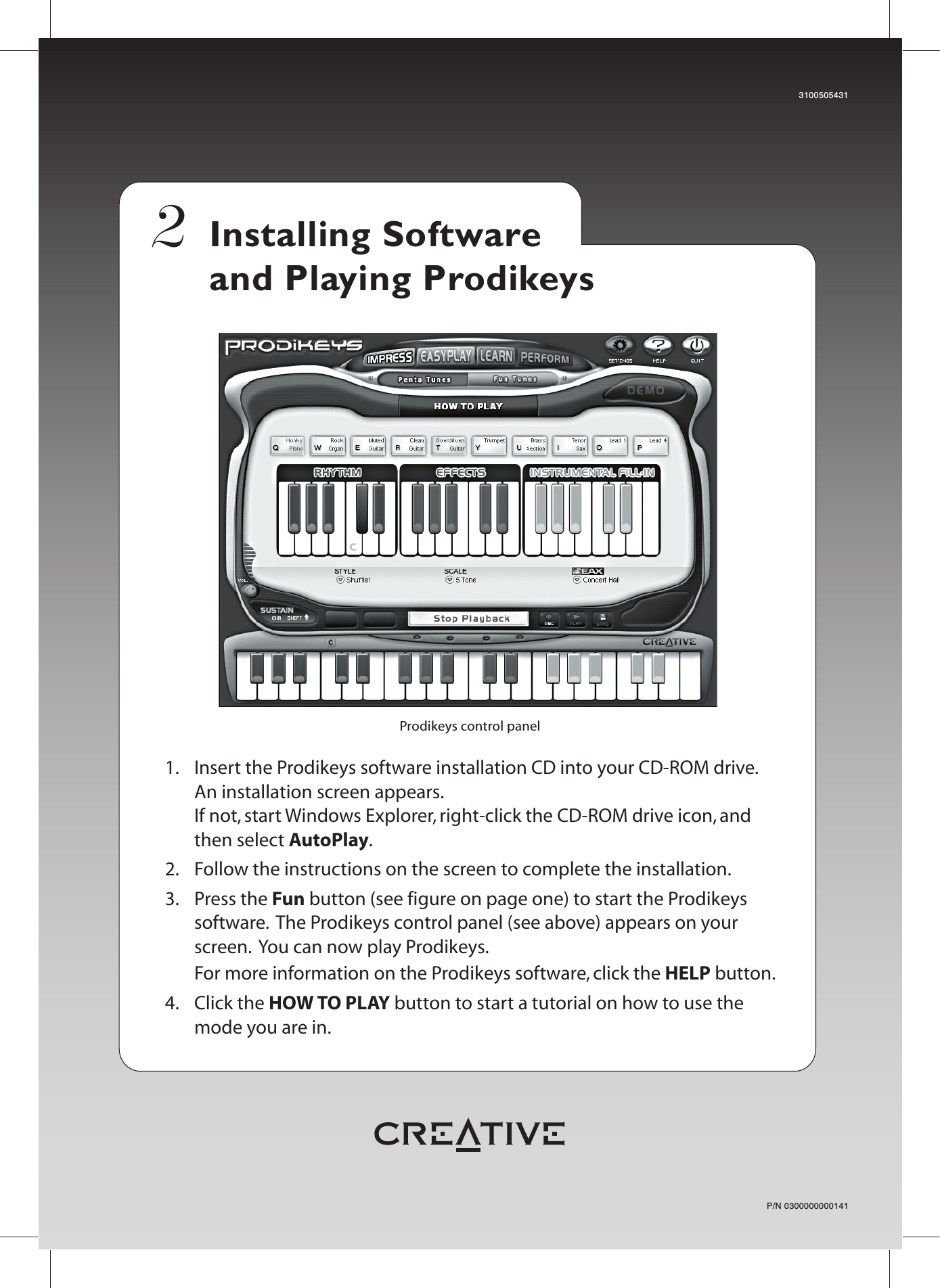 P/N 03000000001413100505431Installing Software and Playing Prodikeys Prodikeys control panel1.   Insert the Prodikeys software installation CD into your CD-ROM drive.   An installation screen appears.  If not, start Windows Explorer, right-click the CD-ROM drive icon, and then select AutoPlay.2.   Follow the instructions on the screen to complete the installation.3. Press the Fun button (see figure on page one) to start the Prodikeys software.  The Prodikeys control panel (see above) appears on your screen.  You can now play Prodikeys.  For more information on the Prodikeys software, click the HELP button.4. Click the HOW TO PLAY button to start a tutorial on how to use the mode you are in.2