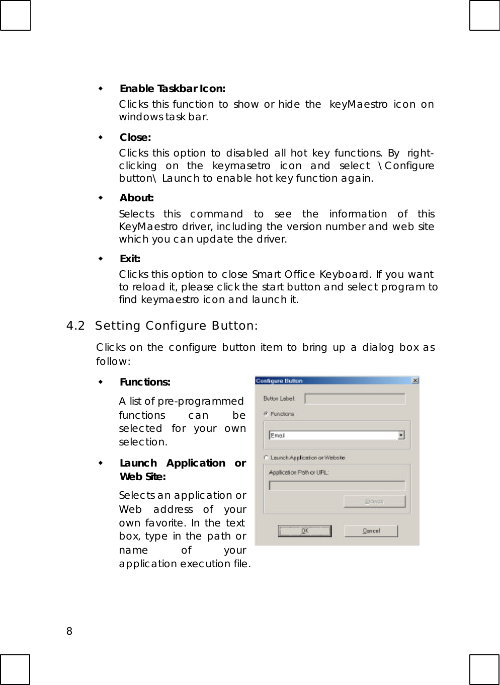 8w Enable Taskbar Icon:Clicks this function to show or hide the  keyMaestro icon onwindows task bar.w Close:Clicks this option to disabled all hot key functions. By  right-clicking on the keymasetro icon and select \Configurebutton\ Launch to enable hot key function again.w About:Selects this command to see the information of thisKeyMaestro driver, including the version number and web sitewhich you can update the driver.w Exit:Clicks this option to close Smart Office Keyboard. If you wantto reload it, please click the start button and select program tofind keymaestro icon and launch it.4.2  Setting Configure Button:Clicks on the configure button item to bring up a dialog box asfollow:w Functions:A list of pre-programmedfunctions can beselected for your ownselection.w Launch Application orWeb Site:Selects an application orWeb address of yourown favorite. In the textbox, type in the path orname of yourapplication execution file.