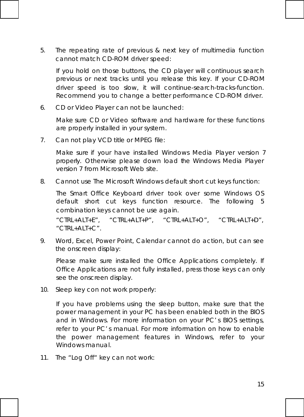 155. The repeating rate of previous &amp; next key of multimedia functioncannot match CD-ROM driver speed:If you hold on those buttons, the CD player will continuous searchprevious or next tracks until you release this key. If your CD-ROMdriver speed is too slow, it will  continue-search-tracks-function.Recommend you to change a better performance CD-ROM driver.6. CD or Video Player can not be launched:Make sure CD or Video software and hardware for these functionsare properly installed in your system.7. Can not play VCD title or MPEG file:Make sure if your have installed Windows Media Player version 7properly. Otherwise please down load the Windows Media Playerversion 7 from Microsoft Web site.8. Cannot use The Microsoft Windows default short cut keys function:The Smart Office Keyboard driver  took over some Windows OSdefault short cut keys function resource. The following 5combination keys cannot be use again.“CTRL+ALT+E”, “CTRL+ALT+P”, “CTRL+ALT+O”, “CTRL+ALT+D”,“CTRL+ALT+C”.9. Word, Excel, Power Point, Calendar cannot do action, but can seethe onscreen display:Please make sure installed the Office Applications completely. IfOffice Applications are not fully installed, press those keys can onlysee the onscreen display.10. Sleep key con not work properly:If you have problems using the sleep button, make sure that thepower management in your PC has been enabled both in the BIOSand in Windows. For more information on your PC’s BIOS settings,refer to your PC’s manual. For more information on how to enablethe power management features in Windows, refer to yourWindows manual.11. The “Log Off“ key can not work: