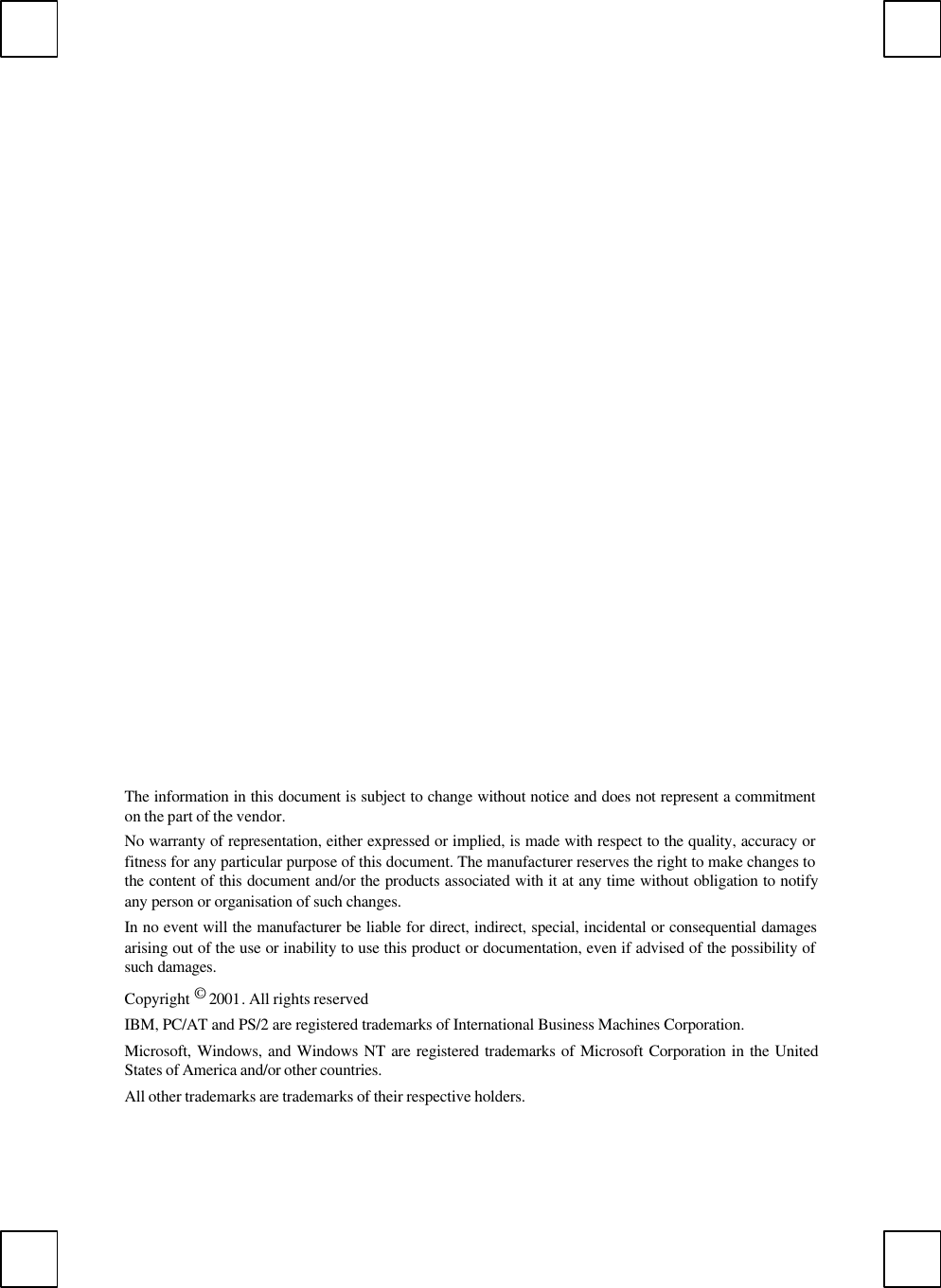 The information in this document is subject to change without notice and does not represent a commitmenton the part of the vendor.No warranty of representation, either expressed or implied, is made with respect to the quality, accuracy orfitness for any particular purpose of this document. The manufacturer reserves the right to make changes tothe content of this document and/or the products associated with it at any time without obligation to notifyany person or organisation of such changes.In no event will the manufacturer be liable for direct, indirect, special, incidental or consequential damagesarising out of the use or inability to use this product or documentation, even if advised of the possibility ofsuch damages.Copyright © 2001. All rights reservedIBM, PC/AT and PS/2 are registered trademarks of International Business Machines Corporation.Microsoft, Windows, and Windows NT are registered trademarks of Microsoft Corporation in the UnitedStates of America and/or other countries.All other trademarks are trademarks of their respective holders.