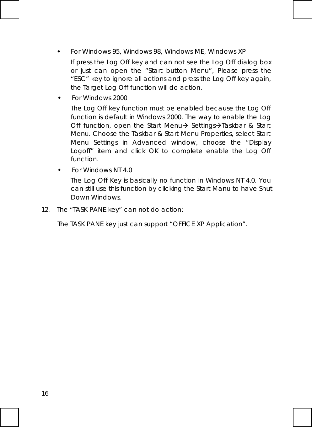16w For Windows 95, Windows 98, Windows ME, Windows XPIf press the Log Off key and can not see the Log Off dialog boxor just can open the “Start button Menu”, Please press the“ESC” key to ignore all actions and press the Log Off key again,the Target Log Off function will do action.w For Windows 2000The Log Off key function must be enabled because the Log Offfunction is default in Windows 2000. The way to enable the LogOff function, open the Start Menuà SettingsàTaskbar &amp; StartMenu. Choose the Taskbar &amp; Start Menu Properties, select StartMenu Settings in Advanced window, choose the “DisplayLogoff” item and click OK to complete enable the Log Offfunction.w For Windows NT 4.0The Log Off Key is basically no function in Windows NT 4.0. Youcan still use this function by clicking the Start Manu to have ShutDown Windows.12. The “TASK PANE key” can not do action:The TASK PANE key just can support “OFFICE XP Application”.