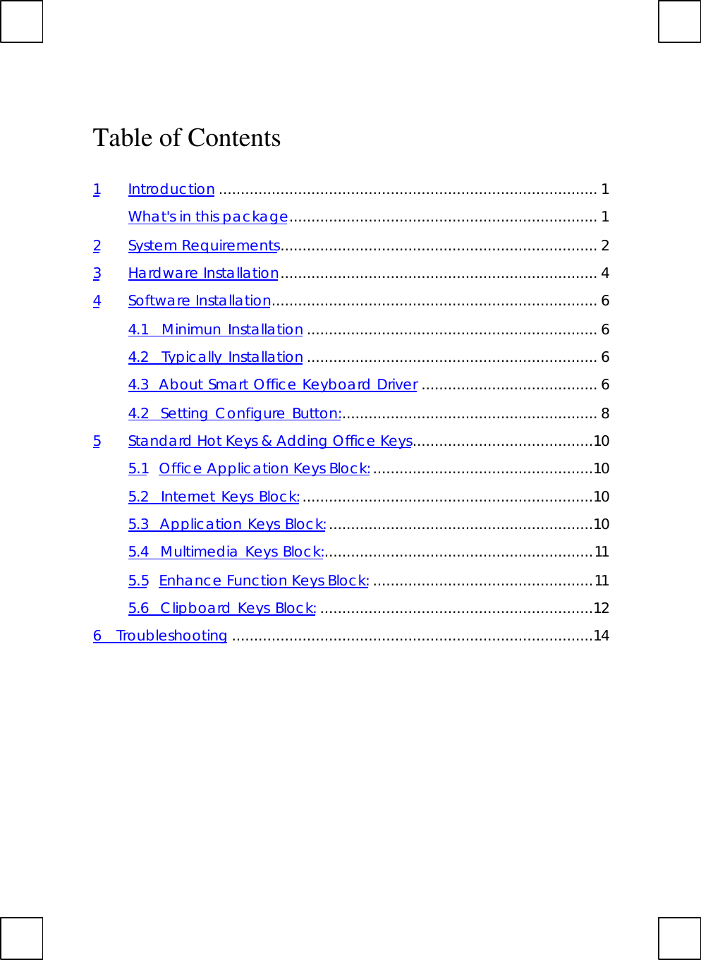 Table of Contents1Introduction ...................................................................................... 1What&apos;s in this package...................................................................... 12System Requirements........................................................................ 23Hardware Installation........................................................................ 44Software Installation.......................................................................... 64.1  Minimun Installation .................................................................. 64.2  Typically Installation .................................................................. 64.3  About Smart Office Keyboard Driver ........................................ 64.2  Setting Configure Button:.......................................................... 85Standard Hot Keys &amp; Adding Office Keys.........................................105.1 Office Application Keys Block:..................................................105.2  Internet Keys Block:..................................................................105.3  Application Keys Block:............................................................105.4  Multimedia Keys Block:.............................................................115.5 Enhance Function Keys Block: ..................................................115.6  Clipboard Keys Block: ..............................................................126  Troubleshooting ..................................................................................14