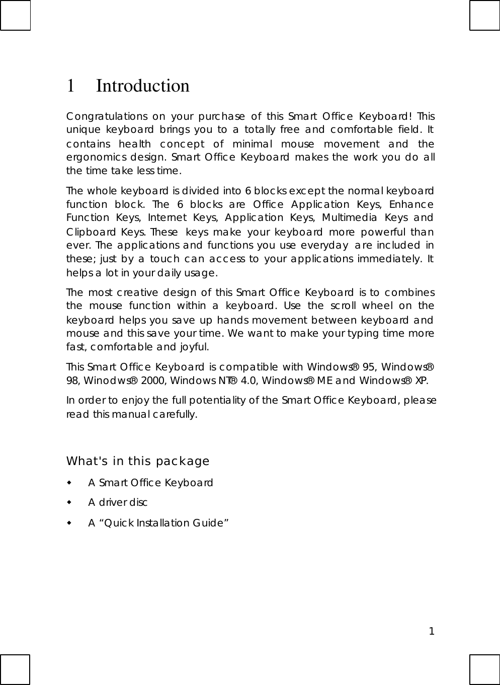 11IntroductionCongratulations on your purchase of this Smart Office Keyboard! Thisunique keyboard brings you to a totally free and comfortable field. Itcontains health concept of minimal mouse movement and theergonomics design. Smart Office Keyboard makes the work you do allthe time take less time.The whole keyboard is divided into 6 blocks except the normal keyboardfunction block. The 6 blocks are Office Application Keys, EnhanceFunction Keys, Internet Keys, Application Keys, Multimedia Keys andClipboard Keys. These  keys make your keyboard more powerful thanever. The applications and functions you use everyday  are included inthese; just by a touch can access to your applications immediately. Ithelps a lot in your daily usage.The most creative design of this Smart Office Keyboard is to combinesthe mouse function within a keyboard. Use the scroll wheel on thekeyboard helps you save up hands movement between keyboard andmouse and this save your time. We want to make your typing time morefast, comfortable and joyful.This Smart Office Keyboard is compatible with Windows® 95, Windows®98, Winodws® 2000, Windows NT® 4.0, Windows® ME and Windows® XP.In order to enjoy the full potentiality of the Smart Office Keyboard, pleaseread this manual carefully.What&apos;s in this packagew A Smart Office Keyboardw A driver discw A “Quick Installation Guide”