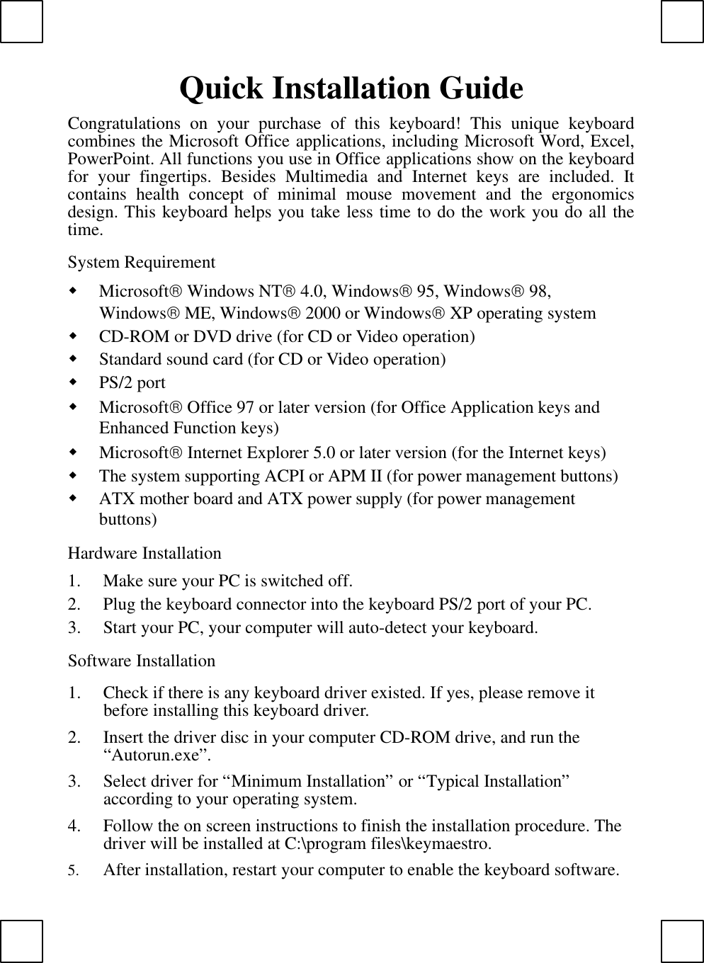 Quick Installation GuideCongratulations on your purchase of this  keyboard!  This unique keyboardcombines the Microsoft Office applications, including Microsoft Word, Excel,PowerPoint. All functions you use in Office applications show on the keyboardfor your fingertips. Besides Multimedia and Internet keys are included. Itcontains health concept of minimal mouse movement and the ergonomicsdesign. This keyboard helps you take less time to do the work you do all thetime.System Requirementw Microsoft Windows NT 4.0, Windows 95, Windows 98,Windows ME, Windows 2000 or Windows XP operating systemw CD-ROM or DVD drive (for CD or Video operation)w Standard sound card (for CD or Video operation)w PS/2 portw Microsoft Office 97 or later version (for Office Application keys andEnhanced Function keys)w Microsoft Internet Explorer 5.0 or later version (for the Internet keys)w The system supporting ACPI or APM II (for power management buttons)w ATX mother board and ATX power supply (for power managementbuttons)Hardware Installation1. Make sure your PC is switched off.2. Plug the keyboard connector into the keyboard PS/2 port of your PC.3. Start your PC, your computer will auto-detect your keyboard.Software Installation1. Check if there is any keyboard driver existed. If yes, please remove itbefore installing this keyboard driver.2. Insert the driver disc in your computer CD-ROM drive, and run the“Autorun.exe”.3. Select driver for “Minimum Installation” or “Typical Installation”according to your operating system.4. Follow the on screen instructions to finish the installation procedure. Thedriver will be installed at C:\program files\keymaestro.5. After installation, restart your computer to enable the keyboard software.