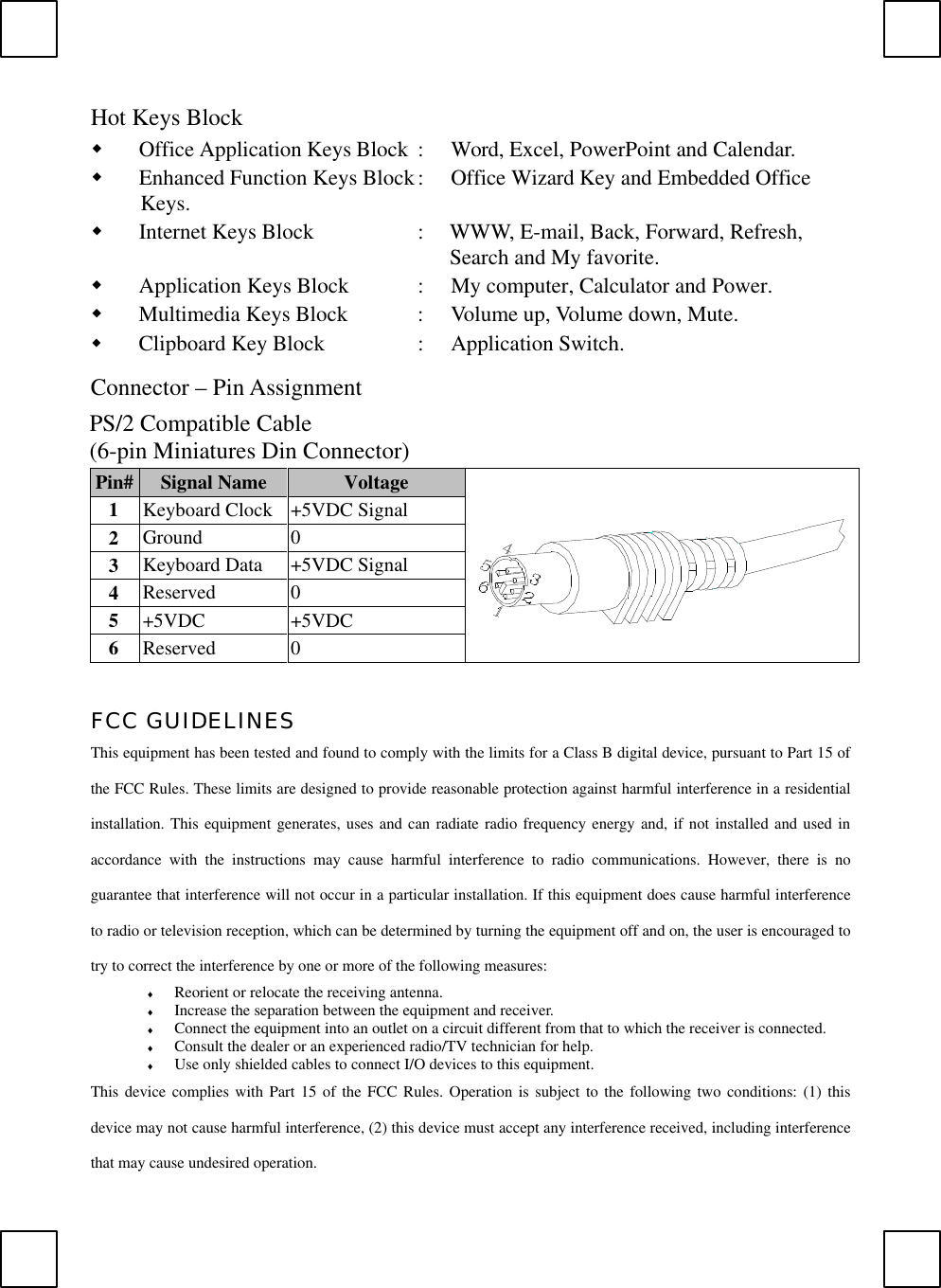 Hot Keys Blockw Office Application Keys Block :  Word, Excel, PowerPoint and Calendar.w Enhanced Function Keys Block:  Office Wizard Key and Embedded OfficeKeys.w Internet Keys Block :  WWW, E-mail, Back, Forward, Refresh,Search and My favorite.w Application Keys Block :  My computer, Calculator and Power.w Multimedia Keys Block :  Volume up, Volume down, Mute.w Clipboard Key Block :  Application Switch.Connector – Pin AssignmentPS/2 Compatible Cable(6-pin Miniatures Din Connector)Pin# Signal Name Voltage1Keyboard Clock +5VDC Signal2Ground 03Keyboard Data +5VDC Signal4Reserved 05+5VDC +5VDC6Reserved 0 FCC GUIDELINESThis equipment has been tested and found to comply with the limits for a Class B digital device, pursuant to Part 15 ofthe FCC Rules. These limits are designed to provide reasonable protection against harmful interference in a residentialinstallation. This equipment generates, uses and can radiate radio frequency energy and, if not installed and used inaccordance with the instructions may cause harmful interference to radio communications. However, there is noguarantee that interference will not occur in a particular installation. If this equipment does cause harmful interferenceto radio or television reception, which can be determined by turning the equipment off and on, the user is encouraged totry to correct the interference by one or more of the following measures:♦ Reorient or relocate the receiving antenna.♦ Increase the separation between the equipment and receiver.♦ Connect the equipment into an outlet on a circuit different from that to which the receiver is connected.♦ Consult the dealer or an experienced radio/TV technician for help.♦ Use only shielded cables to connect I/O devices to this equipment.This device complies with Part 15 of the FCC Rules. Operation is subject to the following two conditions: (1) thisdevice may not cause harmful interference, (2) this device must accept any interference received, including interferencethat may cause undesired operation.