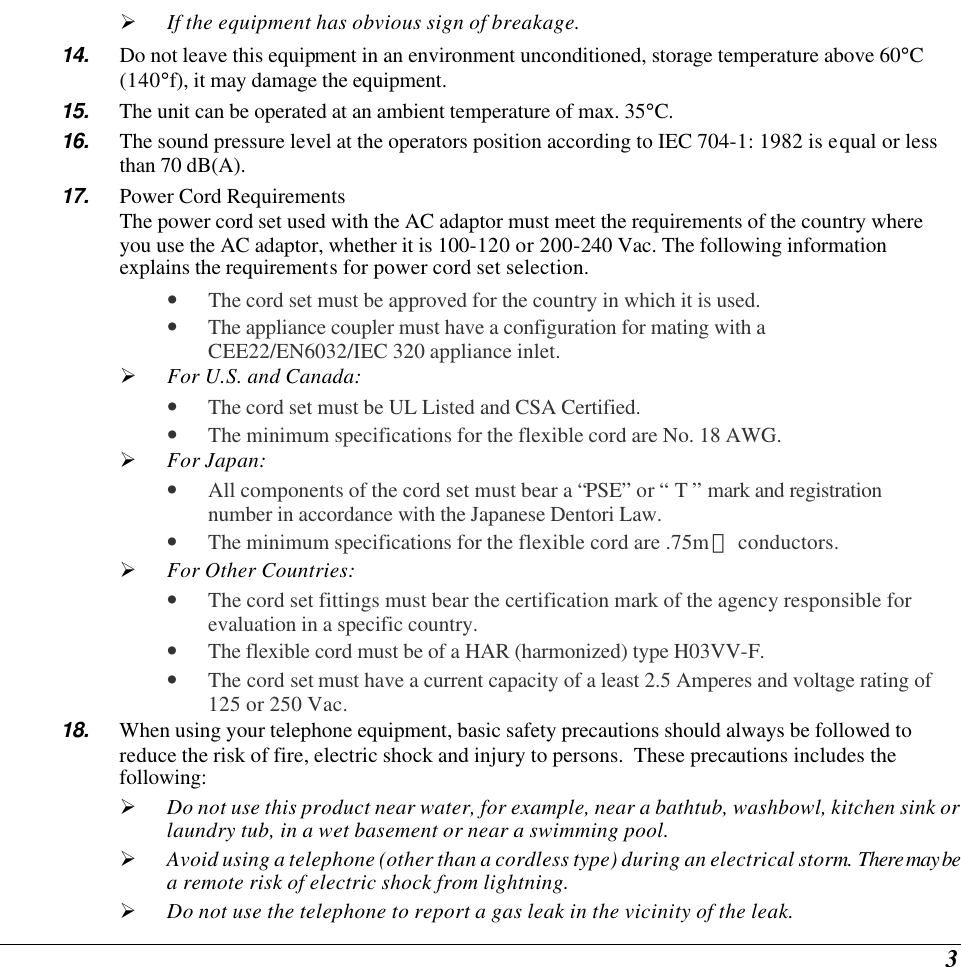  3 Ø If the equipment has obvious sign of breakage. 14. Do not leave this equipment in an environment unconditioned, storage temperature above 60°C (140°f), it may damage the equipment. 15. The unit can be operated at an ambient temperature of max. 35°C. 16. The sound pressure level at the operators position according to IEC 704-1: 1982 is equal or less than 70 dB(A). 17. Power Cord Requirements The power cord set used with the AC adaptor must meet the requirements of the country where you use the AC adaptor, whether it is 100-120 or 200-240 Vac. The following information explains the requirements for power cord set selection. • The cord set must be approved for the country in which it is used. • The appliance coupler must have a configuration for mating with a CEE22/EN6032/IEC 320 appliance inlet. Ø For U.S. and Canada: • The cord set must be UL Listed and CSA Certified. • The minimum specifications for the flexible cord are No. 18 AWG. Ø For Japan: • All components of the cord set must bear a “PSE” or “ T ” mark and registration number in accordance with the Japanese Dentori Law. • The minimum specifications for the flexible cord are .75m㎡ conductors. Ø For Other Countries: • The cord set fittings must bear the certification mark of the agency responsible for evaluation in a specific country. • The flexible cord must be of a HAR (harmonized) type H03VV-F. • The cord set must have a current capacity of a least 2.5 Amperes and voltage rating of 125 or 250 Vac. 18. When using your telephone equipment, basic safety precautions should always be followed to reduce the risk of fire, electric shock and injury to persons.  These precautions includes the following: Ø Do not use this product near water, for example, near a bathtub, washbowl, kitchen sink or laundry tub, in a wet basement or near a swimming pool. Ø Avoid using a telephone (other than a cordless type) during an electrical storm.  There may be a remote risk of electric shock from lightning. Ø Do not use the telephone to report a gas leak in the vicinity of the leak. 