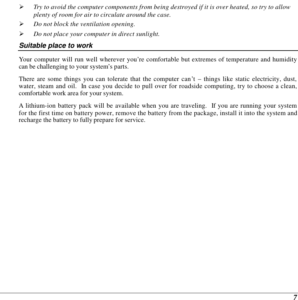  7 Ø Try to avoid the computer components from being destroyed if it is over heated, so try to allow plenty of room for air to circulate around the case.   Ø Do not block the ventilation opening.  Ø Do not place your computer in direct sunlight. Suitable place to work Your computer will run well wherever you’re comfortable but extremes of temperature and humidity can be challenging to your system’s parts. There are some things you can tolerate that the computer can’t – things like static electricity, dust, water, steam and oil.  In case you decide to pull over for roadside computing, try to choose a clean, comfortable work area for your system. A lithium-ion battery pack will be available when you are traveling.  If you are running your system for the first time on battery power, remove the battery from the package, install it into the system and recharge the battery to fully prepare for service.  