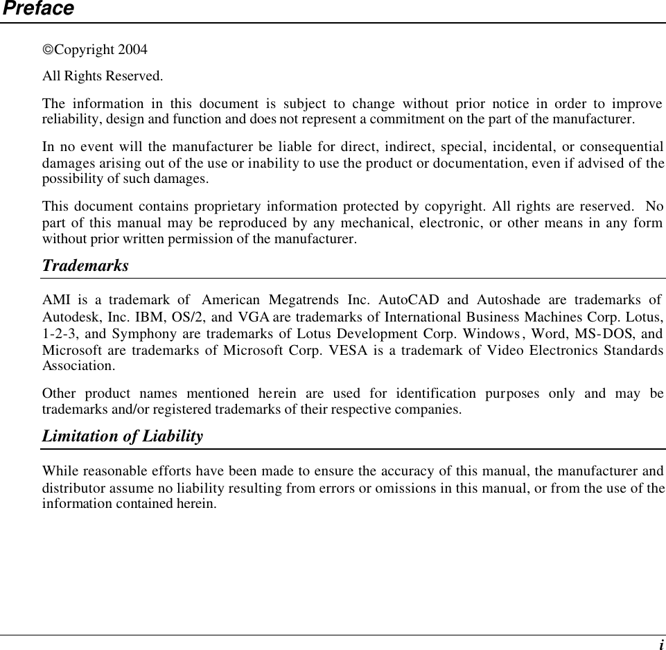  i Preface Copyright 2004 All Rights Reserved.                                                                         The information in this document is subject to change without prior notice in order to improve reliability, design and function and does not represent a commitment on the part of the manufacturer. In no event will the manufacturer be liable for direct, indirect, special, incidental, or consequential damages arising out of the use or inability to use the product or documentation, even if advised of the possibility of such damages. This document contains proprietary information protected by copyright. All rights are reserved.  No part of this manual may be reproduced by any mechanical, electronic, or other means in any form without prior written permission of the manufacturer. Trademarks AMI is a trademark of  American Megatrends Inc. AutoCAD and Autoshade are trademarks of Autodesk, Inc. IBM, OS/2, and VGA are trademarks of International Business Machines Corp. Lotus, 1-2-3, and Symphony are trademarks of Lotus Development Corp. Windows, Word, MS-DOS, and Microsoft are trademarks of Microsoft Corp. VESA is a trademark of Video Electronics Standards Association. Other product names mentioned herein are used for identification purposes only and may be trademarks and/or registered trademarks of their respective companies. Limitation of Liability While reasonable efforts have been made to ensure the accuracy of this manual, the manufacturer and distributor assume no liability resulting from errors or omissions in this manual, or from the use of the information contained herein. 