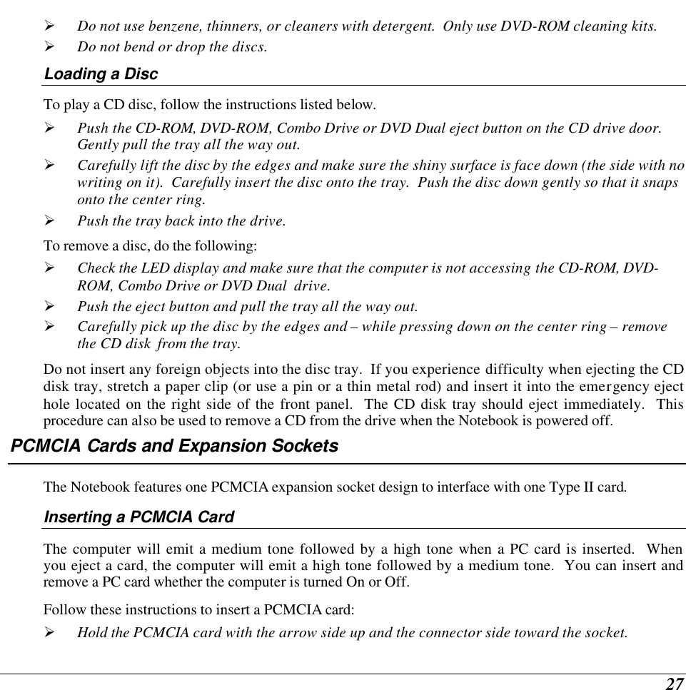  27 Ø Do not use benzene, thinners, or cleaners with detergent.  Only use DVD-ROM cleaning kits. Ø Do not bend or drop the discs. Loading a Disc To play a CD disc, follow the instructions listed below. Ø Push the CD-ROM, DVD-ROM, Combo Drive or DVD Dual eject button on the CD drive door.  Gently pull the tray all the way out. Ø Carefully lift the disc by the edges and make sure the shiny surface is face down (the side with no writing on it).  Carefully insert the disc onto the tray.  Push the disc down gently so that it snaps onto the center ring. Ø Push the tray back into the drive. To remove a disc, do the following: Ø Check the LED display and make sure that the computer is not accessing the CD-ROM, DVD-ROM, Combo Drive or DVD Dual  drive. Ø Push the eject button and pull the tray all the way out. Ø Carefully pick up the disc by the edges and – while pressing down on the center ring – remove the CD disk  from the tray.   Do not insert any foreign objects into the disc tray.  If you experience difficulty when ejecting the CD disk tray, stretch a paper clip (or use a pin or a thin metal rod) and insert it into the emergency eject hole located on the right side of the front panel.  The CD disk tray should eject immediately.  This procedure can also be used to remove a CD from the drive when the Notebook is powered off. PCMCIA Cards and Expansion Sockets The Notebook features one PCMCIA expansion socket design to interface with one Type II card.   Inserting a PCMCIA Card The computer will emit a medium tone followed by a high tone when a PC card is inserted.  When you eject a card, the computer will emit a high tone followed by a medium tone.  You can insert and remove a PC card whether the computer is turned On or Off. Follow these instructions to insert a PCMCIA card: Ø Hold the PCMCIA card with the arrow side up and the connector side toward the socket. 