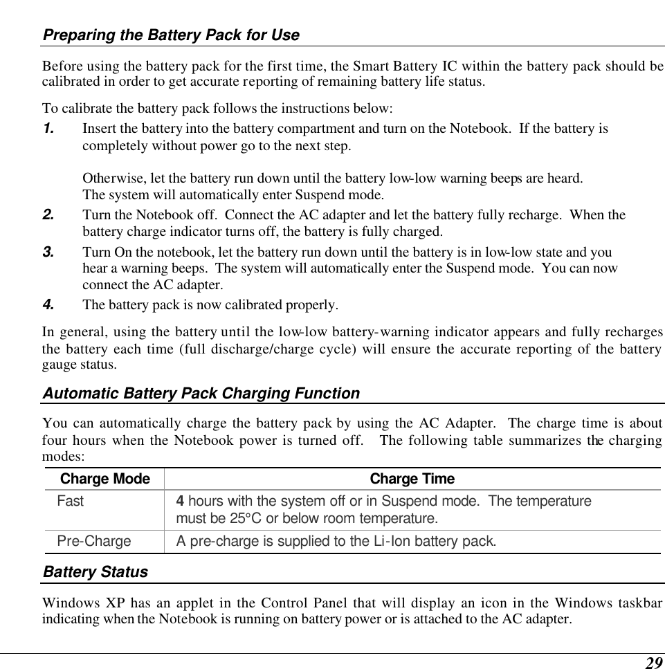  29 Preparing the Battery Pack for Use Before using the battery pack for the first time, the Smart Battery IC within the battery pack should be calibrated in order to get accurate reporting of remaining battery life status.   To calibrate the battery pack follows the instructions below: 1. Insert the battery into the battery compartment and turn on the Notebook.  If the battery is completely without power go to the next step.    Otherwise, let the battery run down until the battery low-low warning beeps are heard.   The system will automatically enter Suspend mode. 2. Turn the Notebook off.  Connect the AC adapter and let the battery fully recharge.  When the battery charge indicator turns off, the battery is fully charged. 3. Turn On the notebook, let the battery run down until the battery is in low-low state and you hear a warning beeps.  The system will automatically enter the Suspend mode.  You can now connect the AC adapter. 4. The battery pack is now calibrated properly. In general, using the battery until the low-low battery-warning indicator appears and fully recharges the battery each time (full discharge/charge cycle) will ensure the accurate reporting of the battery gauge status. Automatic Battery Pack Charging Function  You can automatically charge the battery pack by using the AC Adapter.  The charge time is about four hours when the Notebook power is turned off.   The following table summarizes the charging modes: Charge Mode Charge Time Fast 4 hours with the system off or in Suspend mode.  The temperature must be 25°C or below room temperature. Pre-Charge A pre-charge is supplied to the Li-Ion battery pack. Battery Status Windows XP has an applet in the Control Panel that will display an icon in the Windows taskbar indicating when the Notebook is running on battery power or is attached to the AC adapter.   