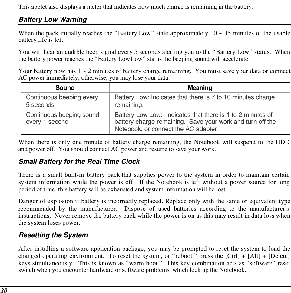  30 This applet also displays a meter that indicates how much charge is remaining in the battery.  Battery Low Warning  When the pack initially reaches the “Battery Low” state approximately 10 ~ 15 minutes of the usable battery life is left.   You will hear an audible beep signal every 5 seconds alerting you to the “Battery Low” status.  When the battery power reaches the “Battery Low Low” status the beeping sound will accelerate.   Your battery now has 1 ~ 2 minutes of battery charge remaining.  You must save your data or connect AC power immediately; otherwise, you may lose your data. Sound Meaning Continuous beeping every 5 seconds Battery Low: Indicates that there is 7 to 10 minutes charge remaining.   Continuous beeping sound every 1 second Battery Low Low:  Indicates that there is 1 to 2 minutes of battery charge remaining.  Save your work and turn off the Notebook, or connect the AC adapter. When there is only one minute of battery charge remaining, the Notebook will suspend to the HDD and power off.  You should connect AC power and resume to save your work. Small Battery for the Real Time Clock There is a small built-in battery pack that supplies power to the system in order to maintain certain system information while the power is off.  If the Notebook is left without a power source for long period of time, this battery will be exhausted and system information will be lost.   Danger of explosion if battery is incorrectly replaced. Replace only with the same or equivalent type recommended by the manufacturer.  Dispose of used batteries according to the manufacturer&apos;s instructions.  Never remove the battery pack while the power is on as this may result in data loss when the system loses power. Resetting the System After installing a software application package, you may be prompted to reset the system to load the changed operating environment.  To reset the system, or “reboot,” press the [Ctrl] + [Alt] + [Delete] keys simultaneously.  This is known as “warm boot.”  This key combination acts as “software” reset switch when you encounter hardware or software problems, which lock up the Notebook.  