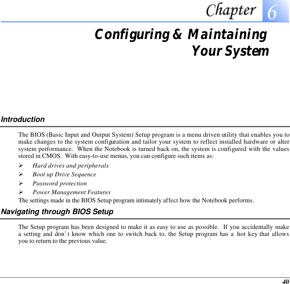  40  Configuring &amp; Maintaining  Your System Introduction The BIOS (Basic Input and Output System) Setup program is a menu driven utility that enables you to make changes to the system configuration and tailor your system to reflect installed hardware or alter system performance.  When the Notebook is turned back on, the system is configured with the values stored in CMOS.  With easy-to-use menus, you can configure such items as: Ø Hard drives and peripherals Ø Boot up Drive Sequence Ø Password protection Ø Power Management Features The settings made in the BIOS Setup program intimately affect how the Notebook performs.   Navigating through BIOS Setup The Setup program has been designed to make it as easy to use as possible.  If you accidentally make a setting and don’t know which one to switch back to, the Setup program has a  hot key that allows you to return to the previous value.   