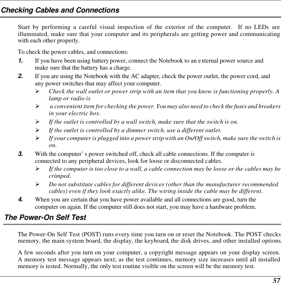  57 Checking Cables and Connections Start by performing a careful visual inspection of the exterior of the computer.  If no LEDs are illuminated, make sure that your computer and its peripherals are getting power and communicating with each other properly. To check the power cables, and connections: 1. If you have been using battery power, connect the Notebook to an external power source and make sure that the battery has a charge.  2. If you are using the Notebook with the AC adapter, check the power outlet, the power cord, and any power switches that may affect your computer. Ø Check the wall outlet or power strip with an item that you know is functioning properly. A lamp or radio is Ø  a convenient item for checking the power. You may also need to check the fuses and breakers in your electric box. Ø If the outlet is controlled by a wall switch, make sure that the switch is on. Ø If the outlet is controlled by a dimmer switch, use a different outlet. Ø If your computer is plugged into a power strip with an On/Off switch, make sure the switch is on. 3. With the computer’s power switched off, check all cable connections. If the computer is connected to any peripheral devices, look for loose or disconnected cables.  Ø If the computer is too close to a wall, a cable connection may be loose or the cables may be crimped.  Ø Do not substitute cables for different devices (other than the manufacturer recommended cables) even if they look exactly alike. The wiring inside the cable may be different. 4. When you are certain that you have power available and all connections are good, turn the computer on again. If the computer still does not start, you may have a hardware problem.  The Power-On Self Test The Power-On Self Test (POST) runs every time you turn on or reset the Notebook. The POST checks memory, the main system board, the display, the keyboard, the disk drives, and other installed options.  A few seconds after you turn on your computer, a copyright message appears on your display screen. A memory test message appears next; as the test continues, memory size increases until all installed memory is tested. Normally, the only test routine visible on the screen will be the memory test. 