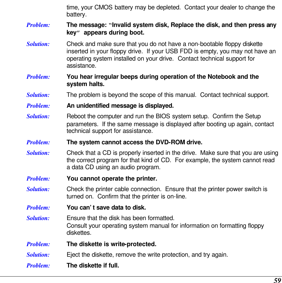  59 time, your CMOS battery may be depleted.  Contact your dealer to change the battery. Problem: The message: “Invalid system disk, Replace the disk, and then press any key” appears during boot. Solution: Check and make sure that you do not have a non-bootable floppy diskette inserted in your floppy drive.  If your USB FDD is empty, you may not have an operating system installed on your drive.  Contact technical support for assistance. Problem: You hear irregular beeps during operation of the Notebook and the system halts. Solution: The problem is beyond the scope of this manual.  Contact technical support. Problem: An unidentified message is displayed. Solution: Reboot the computer and run the BIOS system setup.  Confirm the Setup parameters.  If the same message is displayed after booting up again, contact technical support for assistance. Problem: The system cannot access the DVD-ROM drive. Solution: Check that a CD is properly inserted in the drive.  Make sure that you are using the correct program for that kind of CD.  For example, the system cannot read a data CD using an audio program. Problem: You cannot operate the printer. Solution: Check the printer cable connection.  Ensure that the printer power switch is turned on.  Confirm that the printer is on-line. Problem: You can’t save data to disk. Solution: Ensure that the disk has been formatted.   Consult your operating system manual for information on formatting floppy diskettes.   Problem: The diskette is write-protected.   Solution: Eject the diskette, remove the write protection, and try again.   Problem: The diskette if full.   