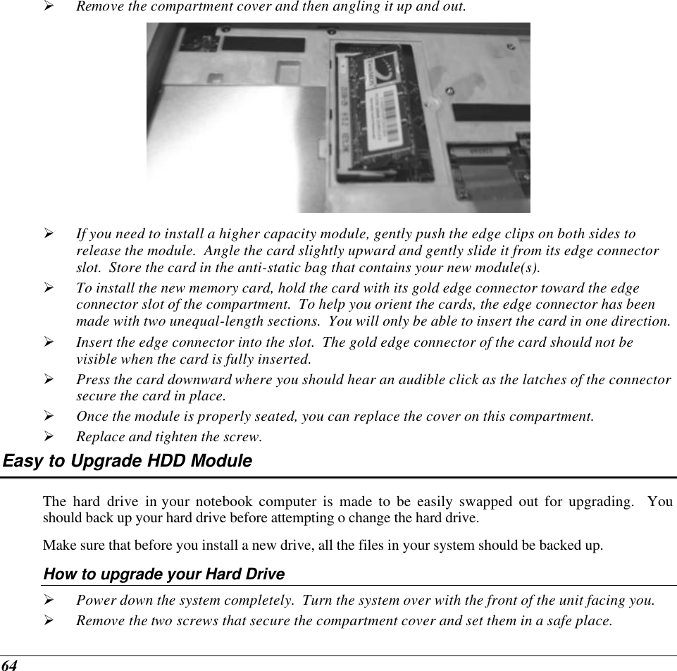  64 Ø Remove the compartment cover and then angling it up and out.  Ø If you need to install a higher capacity module, gently push the edge clips on both sides to release the module.  Angle the card slightly upward and gently slide it from its edge connector slot.  Store the card in the anti-static bag that contains your new module(s). Ø To install the new memory card, hold the card with its gold edge connector toward the edge connector slot of the compartment.  To help you orient the cards, the edge connector has been made with two unequal-length sections.  You will only be able to insert the card in one direction. Ø Insert the edge connector into the slot.  The gold edge connector of the card should not be visible when the card is fully inserted. Ø Press the card downward where you should hear an audible click as the latches of the connector secure the card in place. Ø Once the module is properly seated, you can replace the cover on this compartment.  Ø Replace and tighten the screw. Easy to Upgrade HDD Module The hard drive in your notebook computer is made to be easily swapped out for upgrading.  You should back up your hard drive before attempting o change the hard drive. Make sure that before you install a new drive, all the files in your system should be backed up. How to upgrade your Hard Drive Ø Power down the system completely.  Turn the system over with the front of the unit facing you. Ø Remove the two screws that secure the compartment cover and set them in a safe place. 