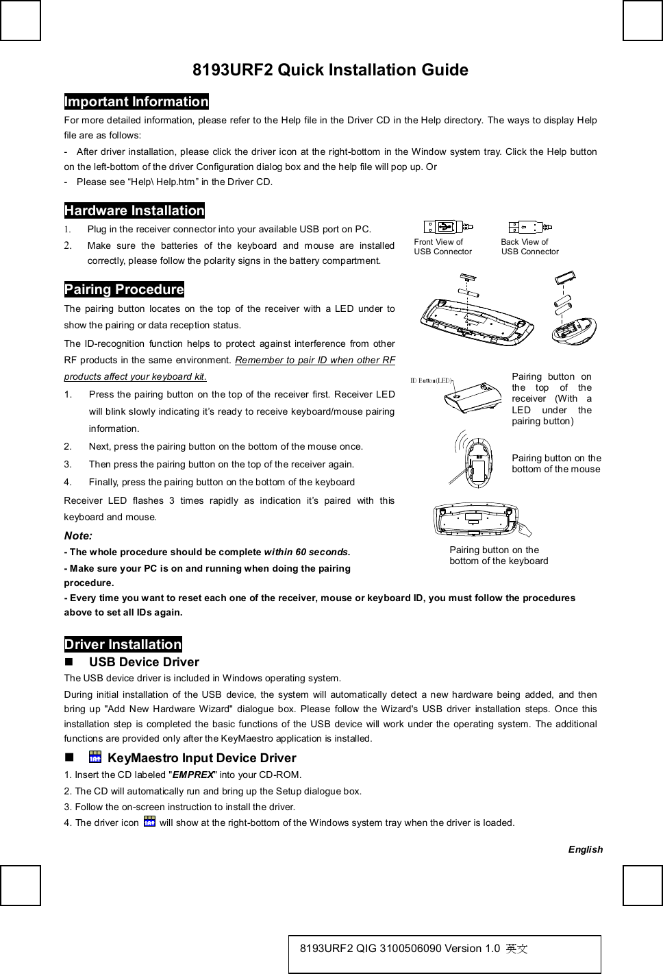   8193URF2 Quick Installation Guide Important Information For more detailed information, please refer to the Help file in the Driver CD in the Help directory. The ways to display Help file are as follows: -  After driver installation, please click the driver icon at the right-bottom in the Window system tray. Click the Help button on the left-bottom of the driver Configuration dialog box and the help file will pop up. Or -  Please see “Help\ Help.htm” in the Driver CD. Hardware Installation               Front View of         Back View of  USB Connector       USB Connector        1. Plug in the receiver connector into your available USB port on PC. 2. Make sure the batteries of the keyboard and mouse are installed correctly, please follow the polarity signs in the battery compartment. Pairing Procedure The pairing button locates on the top of the receiver with a LED under to show the pairing or data reception status. The ID-recognition function helps to protect against interference from other RF products in the same environment. Remember to pair ID when other RF products affect your keyboard kit. 1. Press the pairing button on the top of the receiver first. Receiver LED will blink slowly indicating it’s ready to receive keyboard/mouse pairing information. 2. Next, press the pairing button on the bottom of the mouse once. 3. Then press the pairing button on the top of the receiver again. 4. Finally, press the pairing button on the bottom of the keyboard Receiver LED flashes 3 times rapidly as indication it’s paired with this keyboard and mouse. Note:  - The whole procedure should be complete within 60 seconds. - Make sure your PC is on and running when doing the pairing procedure.   ID Button(LED)                   - Every time you want to reset each one of the receiver, mouse or keyboard ID, you must follow the procedures above to set all IDs again.    Driver Installation n USB Device Driver The USB device driver is included in Windows operating system.   During initial installation of the USB device, the system will automatically detect a new hardware being added, and then bring up &quot;Add New Hardware Wizard&quot; dialogue box. Please follow the Wizard&apos;s USB driver installation steps. Once this installation step is completed the basic functions of the USB device will work under the operating system. The additional functions are provided only after the KeyMaestro application is installed. n  KeyMaestro Input Device Driver 1. Insert the CD labeled &quot;EMPREX&quot; into your CD-ROM. 2. The CD will automatically run and bring up the Setup dialogue box. 3. Follow the on-screen instruction to install the driver. 4. The driver icon   will show at the right-bottom of the Windows system tray when the driver is loaded.  Pairing button on the bottom of the keyboard  Pairing button on the top of the receiver (With a LED under the pairing button) Pairing button on the bottom of the mouse English 8193URF2 QIG 3100506090 Version 1.0  英文 