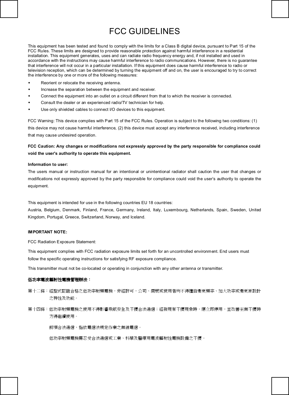   FCC GUIDELINES    This equipment has been tested and found to comply with the limits for a Class B digital device, pursuant to Part 15 of the FCC Rules. These limits are designed to provide reasonable protection against harmful interference in a residential installation. This equipment generates, uses and can radiate radio frequency energy and, if not installed and used in accordance with the instructions may cause harmful interference to radio communications. However, there is no guarantee that interference will not occur in a particular installation. If this equipment does cause harmful interference to radio or television reception, which can be determined by turning the equipment off and on, the user is encouraged to try to correct the interference by one or more of the following measures: w Reorient or relocate the receiving antenna. w Increase the separation between the equipment and receiver. w Connect the equipment into an outlet on a circuit different from that to which the receiver is connected. w Consult the dealer or an experienced radio/TV technician for help. w Use only shielded cables to connect I/O devices to this equipment. FCC Warning: This device complies with Part 15 of the FCC Rules. Operation is subject to the following two conditions: (1) this device may not cause harmful interference, (2) this device must accept any interference received, including interference that may cause undesired operation. FCC Caution: Any changes or modifications not expressly approved by the party responsible for compliance could void the user&apos;s authority to operate this equipment. Information to user: The users manual or instruction manual for an intentional or unintentional radiator shall caution the user that changes or modifications not expressly approved by the party responsible for compliance could void the user’s authority to operate the equipment. This equipment is intended for use in the following countries EU 18 countries: Austria, Belgium, Denmark, Finland, France, Germany, Ireland, Italy, Luxembourg, Netherlands, Spain, Sweden, United Kingdom, Portugal, Greece, Switzerland, Norway, and Iceland. IMPORTANT NOTE: FCC Radiation Exposure Statement: This equipment complies with FCC radiation exposure limits set forth for an uncontrolled environment. End users must follow the specific operating instructions for satisfying RF exposure compliance. This transmitter must not be co-located or operating in conjunction with any other antenna or transmitter. 低功率電波輻射性電機管理辦法： 第十二條：經型式認證合格之低功率射頻電機，非經許可，公司、商號或使用者均不得擅自變更頻率、加大功率或變更原設計之特性及功能。 第十四條：低功率射頻電機之使用不得影響飛航安全及干擾合法通信；經發現有干擾現象時，應立即停用，並改善至無干擾時方得繼續使用。  前項合法通信，指依電信法規定作業之無線電信。  低功率射頻電機需忍受合法通信或工業、科學及醫療用電波輻射性電機設備之干擾。    