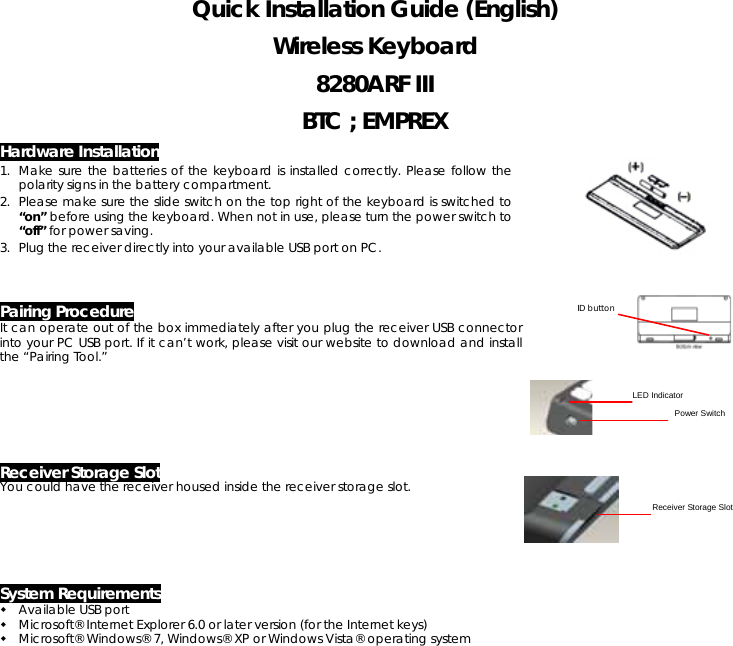 Quick Installation Guide (English) Wireless Keyboard 8280ARF III BTC ; EMPREX Hardware Installation 1. Make sure the batteries of the keyboard is installed correctly. Please follow the polarity signs in the battery compartment. 2. Please make sure the slide switch on the top right of the keyboard is switched to “on” before using the keyboard. When not in use, please turn the power switch to “off” for power saving. 3. Plug the receiver directly into your available USB port on PC.    Pairing Procedure It can operate out of the box immediately after you plug the receiver USB connector into your PC USB port. If it can’t work, please visit our website to download and install the “Pairing Tool.”        Receiver Storage Slot You could have the receiver housed inside the receiver storage slot.                      System Requirements  Available USB port    Microsoft® Internet Explorer 6.0 or later version (for the Internet keys)    Microsoft® Windows® 7, Windows® XP or Windows Vista® operating system   ID button LED Indicator Power Switch Receiver Storage Slot 