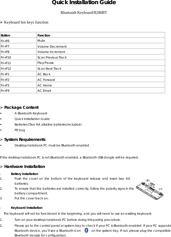 QQuuiicckk  IInnssttaallllaattiioonn  GGuuiiddee  Bluetooth Keyboard/8280BT ¾ Keyboard hot keys function   Button Function Fn+F6  Mute Fn+F7  Volume Decrement Fn+F8 Volume Increment Fn+F10  Scan Previous Track Fn+F11  Play/Pause Fn+F12  Scan Next Track Fn+F1 AC Back Fn+F2 AC Forward Fn+F3 AC Home Fn+F4 AC Email  ¾ Package Content  A Bluetooth Keyboard  Quick Installation Guide  Batteries (Two AA alkaline batteries included)  PE bag ¾ System Requirements  Desktop/notebook PC must be Bluetooth-enabled  If the desktop/notebook PC is not Bluetooth enabled, a Bluetooth USB dongle will be required. ¾ Hardware Installation - Battery Installation 1. Push the cover on the bottom of the keyboard release and insert two AA batteries. 2. To ensure that the batteries are installed correctly, follow the polarity signs in the battery compartment. 3. Put the cover back on.  - Keyboard Installation The keyboard will not be functioned in the beginning, and you will need to use an existing keyboard. 1. Turn on your desktop/notebook PC before doing this pairing procedure. 2. Please go to the control panel or system tray to check if your PC is Bluetooth-enabled. If your PC supports Bluetooth device, you’ll see a Bluetooth icon           on the system tray. If not, please plug the compatible Bluetooth dongle for configuration. 