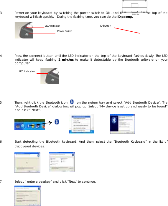  3. Power on your keyboard by switching the power switch to ON, and the blue LED on the top of the keyboard will flash quickly.   During the flashing time, you can do the ID pairing.     4. Press the connect button until the LED indicator on the top of the keyboard flashes slowly. The LED indicator will keep flashing 2 minutes to make it detectable by the Bluetooth software on your computer.     5. Then, right click the Bluetooth icon      on the system tray and select “Add Bluetooth Device”. The “Add Bluetooth Device” dialog box will pop up. Select “My device is set up and ready to be found” and click “ Next”.     6. Start detecting the Bluetooth keyboard. And then, select the “Bluetooth Keyboard” in the list of discovered devices.      7. Select “ enter a passkey” and click “Next” to continue.      LED Indicator LED IndicatorPower SwitchID button 