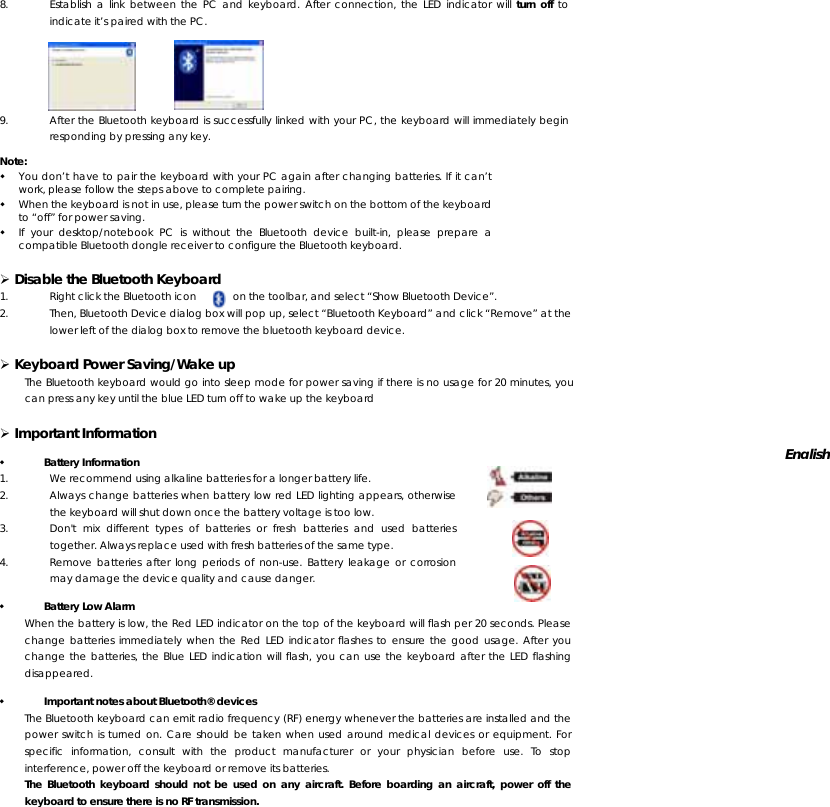 8. Establish a link between the PC and keyboard. After connection, the LED indicator will turn off to indicate it’s paired with the PC.   9. After the Bluetooth keyboard is successfully linked with your PC, the keyboard will immediately begin responding by pressing any key. Note:  You don’t have to pair the keyboard with your PC again after changing batteries. If it can’t work, please follow the steps above to complete pairing.  When the keyboard is not in use, please turn the power switch on the bottom of the keyboard to “off” for power saving.  If your desktop/notebook PC is without the Bluetooth device built-in, please prepare a compatible Bluetooth dongle receiver to configure the Bluetooth keyboard.  ¾ Disable the Bluetooth Keyboard 1. Right click the Bluetooth icon           on the toolbar, and select “Show Bluetooth Device”. 2. Then, Bluetooth Device dialog box will pop up, select “Bluetooth Keyboard” and click “Remove” at the lower left of the dialog box to remove the bluetooth keyboard device.   ¾ Keyboard Power Saving/Wake up The Bluetooth keyboard would go into sleep mode for power saving if there is no usage for 20 minutes, you can press any key until the blue LED turn off to wake up the keyboard ¾ Important Information  Battery Information 1. We recommend using alkaline batteries for a longer battery life.  2. Always change batteries when battery low red LED lighting appears, otherwise the keyboard will shut down once the battery voltage is too low. 3. Don&apos;t mix different types of batteries or fresh batteries and used batteries together. Always replace used with fresh batteries of the same type. 4. Remove batteries after long periods of non-use. Battery leakage or corrosion may damage the device quality and cause danger.   Battery Low Alarm When the battery is low, the Red LED indicator on the top of the keyboard will flash per 20 seconds. Please change batteries immediately when the Red LED indicator flashes to ensure the good usage. After you change the batteries, the Blue LED indication will flash, you can use the keyboard after the LED flashing disappeared.  Important notes about Bluetooth® devices The Bluetooth keyboard can emit radio frequency (RF) energy whenever the batteries are installed and the power switch is turned on. Care should be taken when used around medical devices or equipment. For specific information, consult with the product manufacturer or your physician before use. To stop interference, power off the keyboard or remove its batteries. The Bluetooth keyboard should not be used on any aircraft. Before boarding an aircraft, power off the keyboard to ensure there is no RF transmission. English 