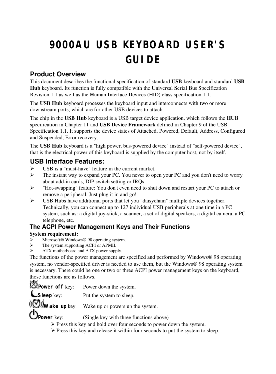 9000AU USB KEYBOARD USER&apos;SGUIDEProduct OverviewThis document describes the functional specification of standard USB keyboard and standard USBHub keyboard. Its function is fully compatible with the Universal Serial Bus SpecificationRevision 1.1 as well as the Human Interface Devices (HID) class specification 1.1.The USB Hub keyboard processes the keyboard input and interconnects with two or moredownstream ports, which are for other USB devices to attach.The chip in the USB Hub keyboard is a USB target device application, which follows the HUBspecification in Chapter 11 and USB Device Framework defined in Chapter 9 of the USBSpecification 1.1. It supports the device states of Attached, Powered, Default, Address, Configuredand Suspended, Error recovery.The USB Hub keyboard is a &quot;high power, bus-powered device&quot; instead of &quot;self-powered device&quot;,that is the electrical power of this keyboard is supplied by the computer host, not by itself.USB Interface Features:Ø USB is a &quot;must-have&quot; feature in the current market.Ø The instant way to expand your PC. You never to open your PC and you don&apos;t need to worryabout add-in cards, DIP switch setting or IRQs.Ø &quot;Hot-swapping&quot; feature: You don&apos;t even need to shut down and restart your PC to attach orremove a peripheral. Just plug it in and go!Ø USB Hubs have additional ports that let you &quot;daisychain&quot; multiple devices together.Technically, you can connect up to 127 individual USB peripherals at one time in a PCsystem, such as: a digital joy-stick, a scanner, a set of digital speakers, a digital camera, a PCtelephone, etc.The ACPI Power Management Keys and Their FunctionsSystem requirement:Ø Microsoft Windows 98 operating system.Ø The system supporting ACPI or APMII.Ø ATX motherboard and ATX power supply.The functions of the power management are specified and performed by Windows 98 operatingsystem, no vendor-specified driver is needed to use them, but the Windows 98 operating systemis necessary. There could be one or two or three ACPI power management keys on the keyboard,those functions are as follows.Power off key: Power down the system. Sleep key: Put the system to sleep.Wake up key: Wake up or powers up the system.Power key: (Single key with three functions above)Ø Press this key and hold over four seconds to power down the system.Ø Press this key and release it within four seconds to put the system to sleep.