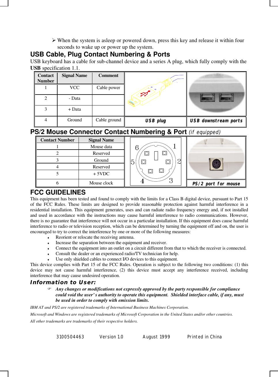 3100504463 Version 1.0 August 1999  Printed in ChinaØ When the system is asleep or powered down, press this key and release it within fourseconds to wake up or power up the system.USB Cable, Plug Contact Numbering &amp; PortsUSB keyboard has a cable for sub-channel device and a series A plug, which fully comply with theUSB specification 1.1.ContactNumber Signal Name Comment1VCC Cable power2- Data3+ Data4Ground Cable ground UUSSBB  pplluuggUUSSBB  ddoowwnnssttrreeaamm  ppoorrttssPS/2 Mouse Connector Contact Numbering &amp; Port (if equipped)Contact Number Signal Name1Mouse data2Reserved3Ground4Reserved5+ 5VDC6Mouse clockPPSS//22  ppoorrtt  ffoorr  mmoouusseeFCC GUIDELINESThis equipment has been tested and found to comply with the limits for a Class B digital device, pursuant to Part 15of the FCC Rules. These limits are designed to provide reasonable protection against harmful interference in aresidential installation. This equipment generates, uses and can radiate radio frequency energy and, if not installedand used in accordance with the instructions may cause harmful interference to radio communications. However,there is no guarantee that interference will not occur in a particular installation. If this equipment does cause harmfulinterference to radio or television reception, which can be determined by turning the equipment off and on, the user isencouraged to try to correct the interference by one or more of the following measures:♦ Reorient or relocate the receiving antenna.♦ Increase the separation between the equipment and receiver.♦ Connect the equipment into an outlet on a circuit different from that to which the receiver is connected.♦ Consult the dealer or an experienced radio/TV technician for help.♦ Use only shielded cables to connect I/O devices to this equipment.This device complies with Part 15 of the FCC Rules. Operation is subject to the following two conditions: (1) thisdevice may not cause harmful interference, (2) this device must accept any interference received, includinginterference that may cause undesired operation.Information to User:F Any changes or modifications not expressly approved by the party responsible for compliancecould void the user’s authority to operate this equipment.  Shielded interface cable, if any, mustbe used in order to comply with emission limits.IBM AT and PS/2 are registered trademarks of International Business Machines Corporation.Microsoft and Windows are registered trademarks of Microsoft Corporation in the United States and/or other countries.All other trademarks are trademarks of their respective holders.